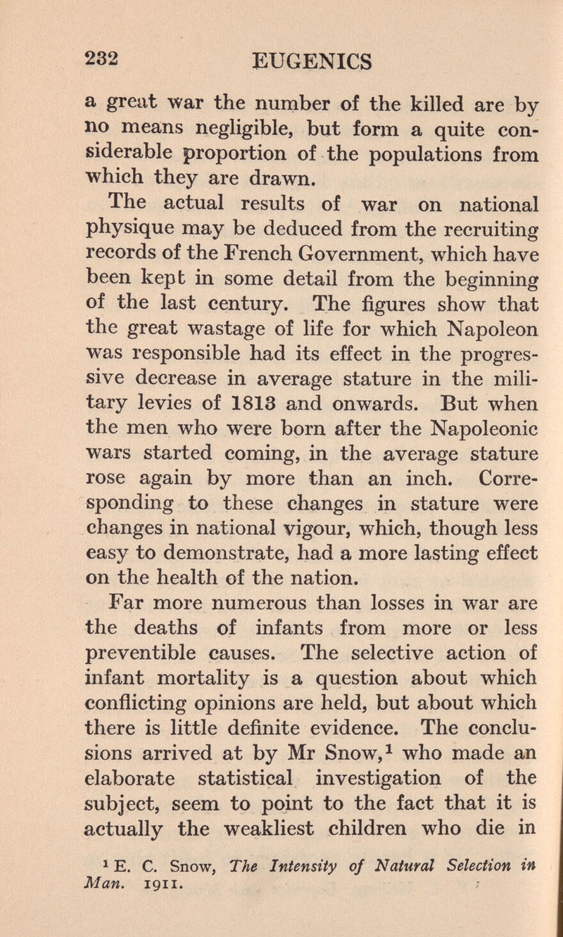 232 EUGENICS a great war the number of the killed are by no means negligible, but form a quite con¬ siderable proportion of the populations from which they are drawn. The actual results of war on national physique may be deduced from the recruiting records of the French Government, which have been kept in some detail from the beginning of the last century. The figures show that the great wastage of life for which Napoleon was responsible had its effect in the progres¬ sive decrease in average stature in the mili¬ tary levies of 1813 and onwards. But when the men who were born after the Napoleonic wars started coming, in the average stature rose again by more than an inch. Corre¬ sponding to these changes in stature were changes in national vigour, which, though less easy to demonstrate, had a more lasting effect on the health of the nation. Far more numerous than losses in war are the deaths of infants from more or less preventible causes. The selective action of infant mortality is a question about which conflicting opinions are held, but about which there is little definite evidence. The conclu¬ sions arrived at by Mr Snow,^ who made an elaborate statistical investigation of the subject, seem to point to the fact that it is actually the weakliest children who die in ^ E. C. Snow, The Intensity of Natural Selection in Man. 1911.
