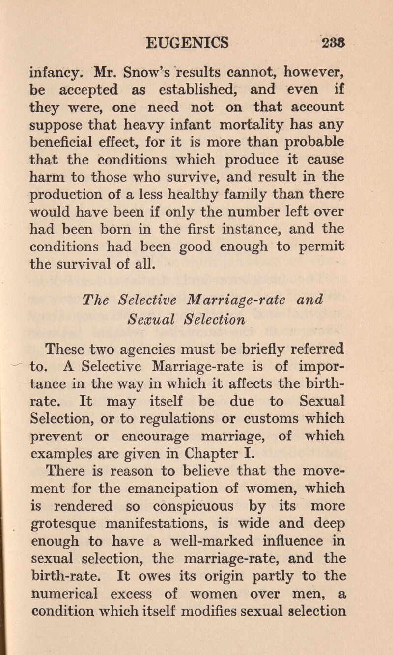 EUGENICS 238 infancy. Mr. Snow's results cannot, however, be accepted as established, and even if they were, one need not on that account suppose that heavy infant mortality has any beneficial effect, for it is more than probable that the conditions which produce it cause harm to those who survive, and result in the production of a less healthy family than there would have been if only the number left over had been born in the first instance, and the conditions had been good enough to permit the survival of all. The Selective Marriage-rate and Sexual Selection These two agencies must be briefly referred to. A Selective Marriage-rate is of impor¬ tance in the way in which it affects the birth¬ rate. It may itself be due to Sexual Selection, or to regulations or customs which prevent or encourage marriage, of which examples are given in Chapter I. There is reason to believe that the move¬ ment for the emancipation of women, which is rendered so conspicuous by its more grotesque manifestations, is wide and deep enough to have a well-marked influence in sexual selection, the marriage-rate, and the birth-rate. It owes its origin partly to the numerical excess of women over men, a condition which itself modifies sexual selection