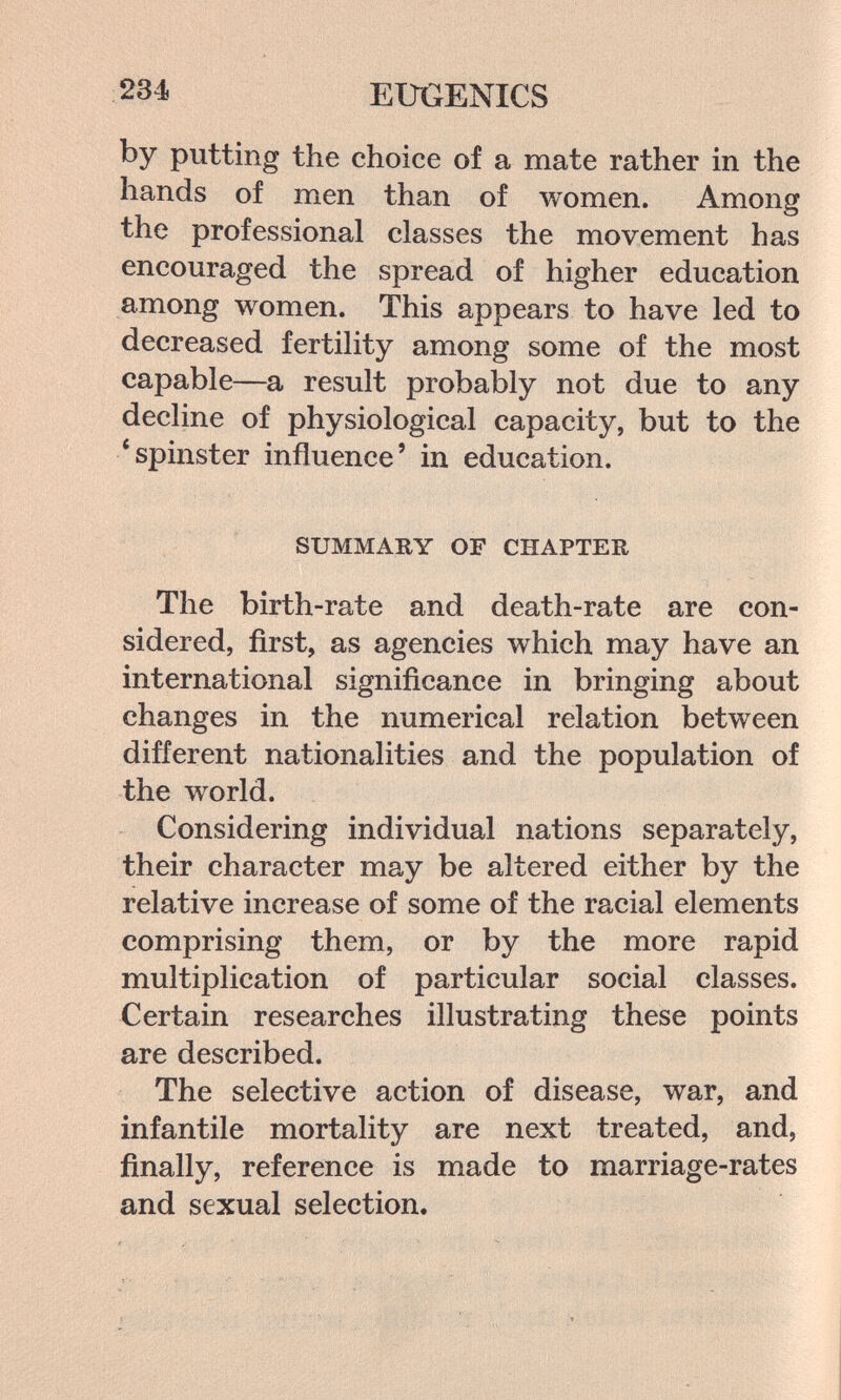 234 EUGENICS by putting the choice of a mate rather in the hands of men than of women. Among the professional classes the movement has encouraged the spread of higher education among women. This appears to have led to decreased fertility among some of the most capable—a result probably not due to any decline of physiological capacity, but to the * spinster influence' in education. SUMMARY OF CHAPTER The birth-rate and death-rate are con¬ sidered, first, as agencies which may have an international significance in bringing about changes in the numerical relation between different nationalities and the population of the world. Considering individual nations separately, their character may be altered either by the relative increase of some of the racial elements comprising them, or by the more rapid multiplication of particular social classes. Certain researches illustrating these points are described. The selective action of disease, war, and infantile mortality are next treated, and, finally, reference is made to marriage-rates and sexual selection.