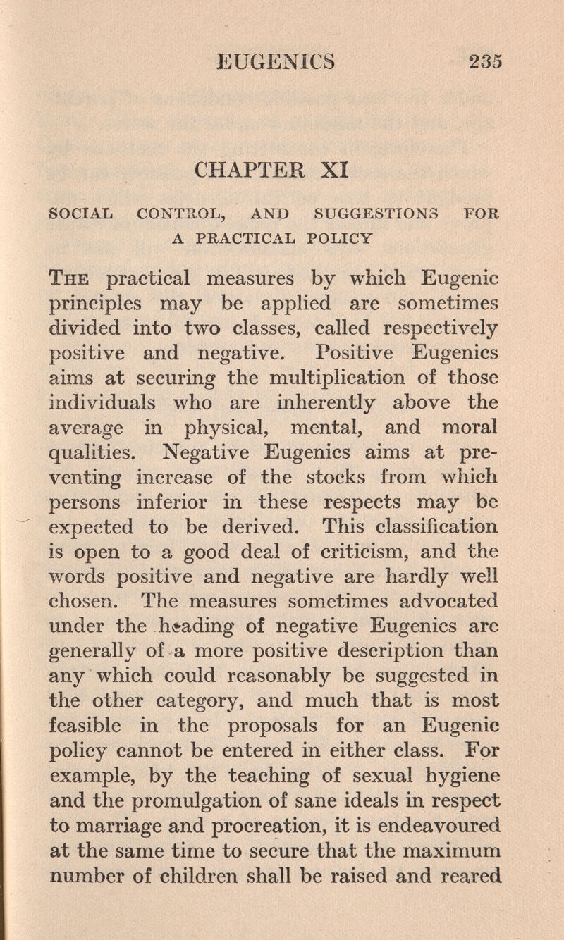 EUGENICS 235 CHAPTER XI social conthol, and suggestions for a practical policy The practical measures by which Eugenic principles may be applied are sometimes divided into two classes, called respectively positive and negative. Positive Eugenics aims at securing the multiplication of those individuals who are inherently above the average in physical, mental, and moral qualities. Negative Eugenics aims at pre¬ venting increase of the stocks from which persons inferior in these respects may be expected to be derived. This classification is open to a good deal of criticism, and the words positive and negative are hardly well chosen. The measures sometimes advocated under the hí-ading of negative Eugenics are generally of a more positive description than any which could reasonably be suggested in the other category, and much that is most feasible in the proposals for an Eugenie policy cannot be entered in either class. For example, by the teaching of sexual hygiene and the promulgation of sane ideals in respect to marriage and procreation, it is endeavoured at the same time to secure that the maximum number of children shall be raised and reared