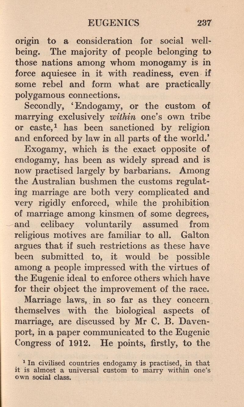 EUGENICS 23Г origin to a consideration for social well- being. The majority of people belonging to those nations among whom monogamy is in force aquiesce in it with readiness, even if some rebel and form what are practically polygamous connections. Secondly, * Endogamy, or the custom of marrying exclusively within one's own tribe or caste, 1 has been sanctioned by religion and enforced by law in all parts of the world.' Exogamy, which is the exact opposite of endogamy, has been as widely spread and is now practised largely by barbarians. Among the Australian bushmen the customs regulat¬ ing marriage are both very complicated and very rigidly enforced, while the prohibition of marriage among kinsmen of some degrees, and celibacy voluntarily assumed from religious motives are familiar to all. Galton argues that if such restrictions as these have been submitted to, it would be possible among a people impressed with the virtues of the Eugenic ideal to enforce others which have for their object the improvement of the race. Marriage laws, , in so far as they concern themselves with the biological aspects of marriage, are discussed by Mr C. B. Daven¬ port, in a paper communicated to the Eugenic Congress of 1912. He points, firstly, to the ^ In civilised countries endogamy is practised, in that it is almost a universal custom to marry within one's own social class.