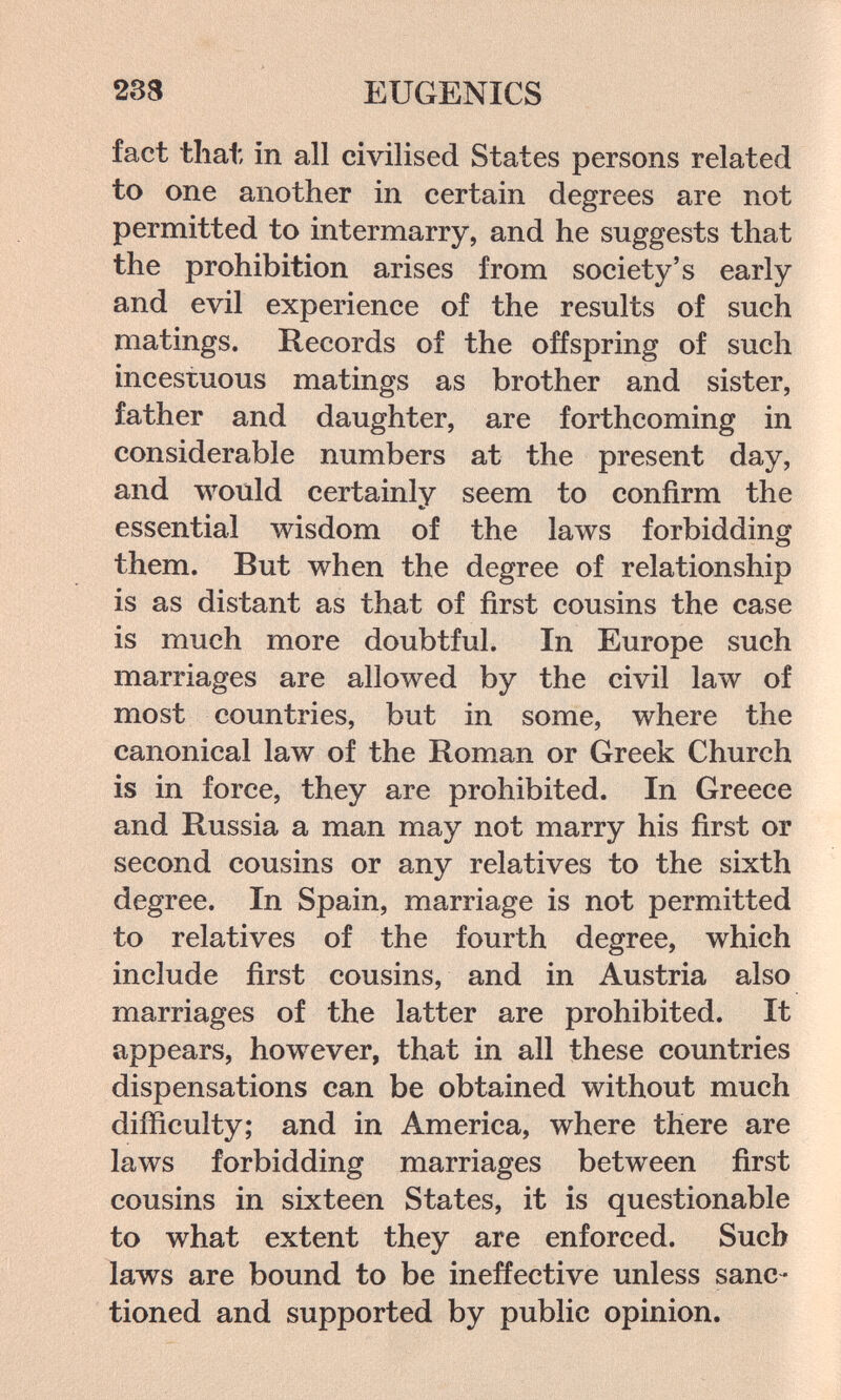 233 EUGENICS fact that in all civilised States persons related to one another in certain degrees are not permitted to intermarry, and he suggests that the prohibition arises from society's early and evil experience of the results of such matings. Records of the offspring of such incestuous matings as brother and sister, father and daughter, are forthcoming in considerable numbers at the present day, and would certainly seem to confirm the essential wisdom of the laws forbidding them. But when the degree of relationship is as distant as that of first cousins the case is much more doubtful. In Europe such marriages are allowed by the civil law of most countries, but in some, where the canonical law of the Roman or Greek Church is in force, they are prohibited. In Greece and Russia a man may not marry his first or second cousins or any relatives to the sixth degree. In Spain, marriage is not permitted to relatives of the fourth degree, which include first cousins, and in Austria also marriages of the latter are prohibited. It appears, however, that in all these countries dispensations can be obtained without much difficulty; and in America, where there are laws forbidding marriages between first cousins in sixteen States, it is questionable to what extent they are enforced. Sucb laws are bound to be ineffective unless sanc¬ tioned and supported by public opinion.