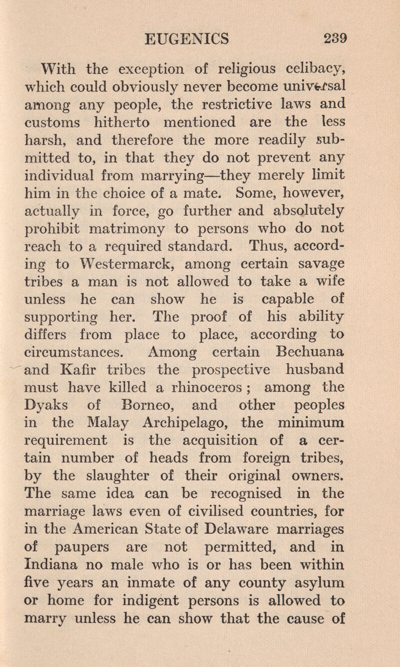 EUGENICS 239 With the exception of religious celibacy, which could obviously never become univ^-sal among any people, the restrictive laws and customs hitherto mentioned are the less harsh, and therefore the more readily sub¬ mitted to, in that they do not prevent any individual from marrying—they merely limit him in the choice of a mate. Some, however, actually in force, go further and absolutely prohibit matrimony to persons who do not reach to a required standard. Thus, accord¬ ing to Westermarck, among certain savage tribes a man is not allowed to take a wife unless he can show he is capable of supporting her. The proof of his ability differs from place to place, according to circumstances. Among certain Bechuana and Kafir tribes the prospective husband must have killed a rhinoceros ; among the Dyaks of Borneo, and other peoples in the Malay Archipelago, the minimum requirement is the acquisition of a cer¬ tain number of heads from foreign tribes, by the slaughter of their original owners. The same idea can be recognised in the marriage laws even of civilised countries, for in the American State of Delaw^are marriages of paupers are not permitted, and in Indiana no male who is or has been within five years an inmate of any county asylum or home for indigent persons is allowed to marry unless he can show that the cause of