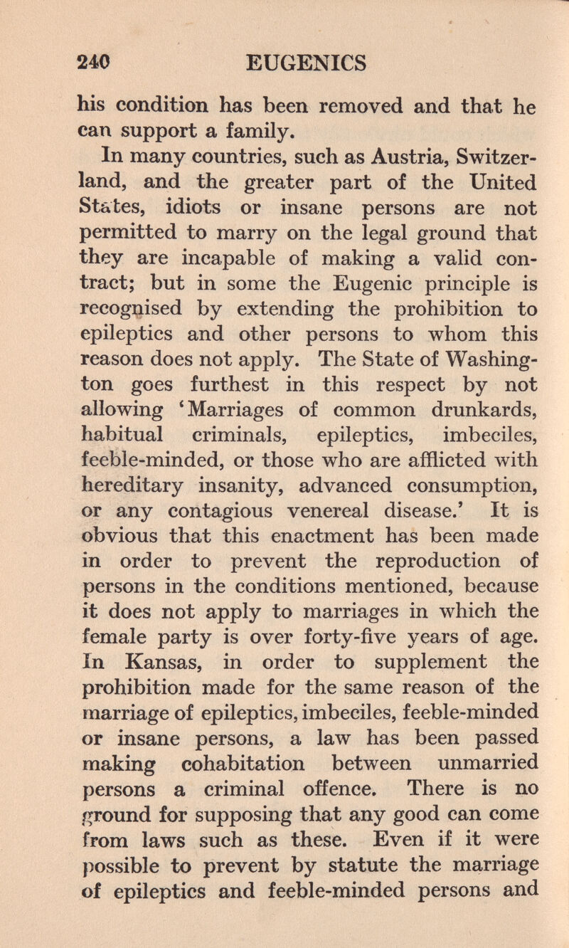 240 EUGENICS his condition has been removed and that he can support a family. In many countries, such as Austria, Switzer¬ land, and the greater part of the United States, idiots or insane persons are not permitted to marry on the legal ground that they are incapable of making a valid con¬ tract; but in some the Eugenic principle is recognised by extending the prohibition to epileptics and other persons to whom this reason does not apply. The State of Washing¬ ton goes furthest in this respect by not allowing * Marriages of common drunkards, habitual criminals, epileptics, imbeciles, feeble-minded, or those who are afflicted with hereditary insanity, advanced consumption, or any contagious venereal disease.' It is obvious that this enactment has been made in order to prevent the reproduction of persons in the conditions mentioned, because it does not apply to marriages in which the female party is over forty-five years of age. In Kansas, in order to supplement the prohibition made for the same reason of the marriage of epileptics, imbeciles, feeble-minded or insane persons, a law has been passed making cohabitation between unmarried persons a criminal offence. There is no ground for supposing that any good can come from laws such as these. Even if it were possible to prevent by statute the marriage of epileptics and feeble-minded persons and