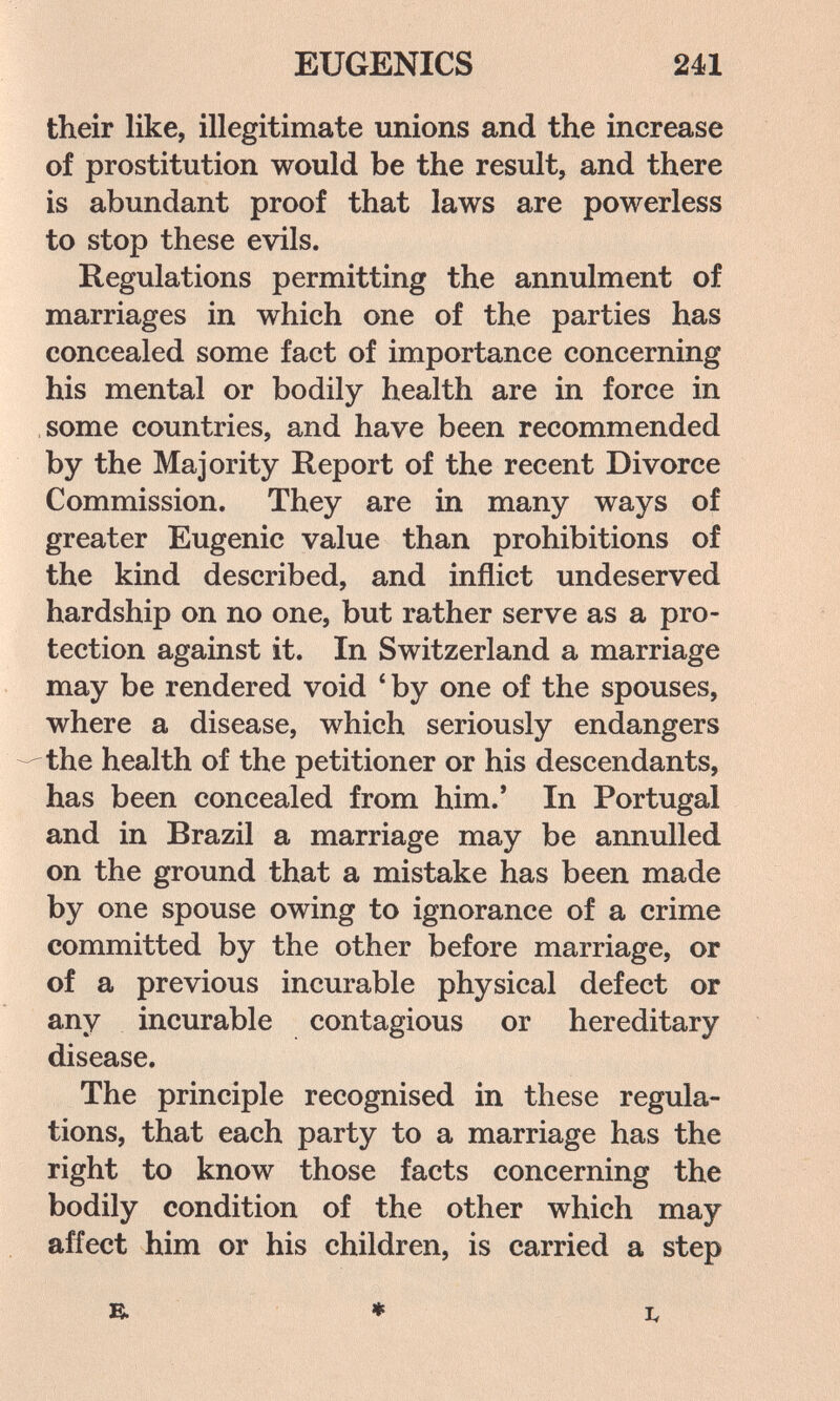 EUGENICS 241 their like, illegitimate unions and the increase of prostitution would be the result, and there is abundant proof that laws are powerless to stop these evils. Regulations permitting the annulment of marriages in which one of the parties has concealed some fact of importance concerning his mental or bodily health are in force in some countries, and have been recommended by the Majority Report of the recent Divorce Commission. They are in many ways of greater Eugenic value than prohibitions of the kind described, and inflict undeserved hardship on no one, but rather serve as a pro¬ tection against it. In Switzerland a marriage may be rendered void * by one of the spouses, where a disease, which seriously endangers the health of the petitioner or his descendants, has been concealed from him.' In Portugal and in Brazil a marriage may be annulled on the ground that a mistake has been made by one spouse owing to ignorance of a crime committed by the other before marriage, or of a previous incurable physical defect or any incurable contagious or hereditary disease. The principle recognised in these regula¬ tions, that each party to a marriage has the right to know those facts concerning the bodily condition of the other which may affect him or his children, is carried a step R ♦ I,