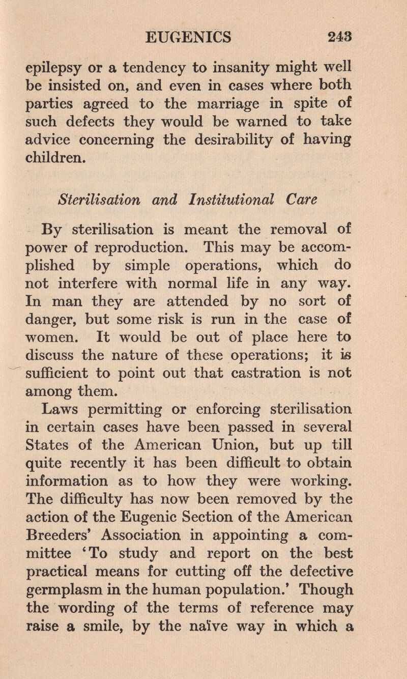 EUGENICS 243 epilepsy or a tendency to insanity might well be insisted on, and even in cases where both parties agreed to the marriage in spite of such defects they would be warned to take advice concerning the desirability of having children. Sterilisation and Institutional Care By sterilisation is meant the removal of power of reproduction. This may be accom¬ plished by simple operations, which do not interfere with normal life in any way. In man they are attended by no sort of danger, but some risk is run in the case of women. It would be out of place here to discuss the nature of these operations; it ìb sufficient to point out that castration is not among them. Laws permitting or enforcing sterilisation in certain cases have been passed in several States of the American Union, but up till quite recently it has been difficult to obtain information as to how they were working. The difficulty has now been removed by the action of the Eugenic Section of the American Breeders* Association in appointing a com¬ mittee ' To study and report on the best practical means for cutting off the defective germplasm in the human population.* Though the wording of the terms of reference may raise a smile, by the naïve way in which a