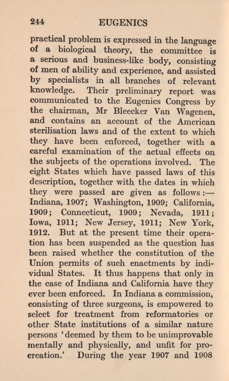 244 EUGENICS practical problem is expressed in the language of a biological theory, the committee is a serious and business-like body, consisting of men of ability and experience, and assisted by specialists in all branches of relevant knowledge. Their preliminary report was communicated to the Eugenics Congress by the chairman, Mr Bleecker Van Wagenen, and contains an account of the American sterilisation laws and of the extent to which they have been enforced, together with a careful examination of the actual effects on the subjects of the operations involved. The eight States which have passed laws of this description, together with the dates in which they were passed are given as follows :— Indiana, 1907; Washington, 1909; California, 1909; Connecticut, 1909; Nevada, 1911; Iowa, 1911; New Jersey, 1911; New York, 1912. But at the present time their opera¬ tion has been suspended as the question has been raised whether the constitution of the Union permits of such enactments by indi¬ vidual States. It thus happens that only in the case of Indiana and California have they ever been enforced. In Indiana a commission, consisting of three surgeons, is empowered to select for treatment from reformatories or other State institutions of a similar nature persons ' deemed by them to be unimprovable mentally and physically, and unfit for pro¬ creation.' During the year 1907 and 1908