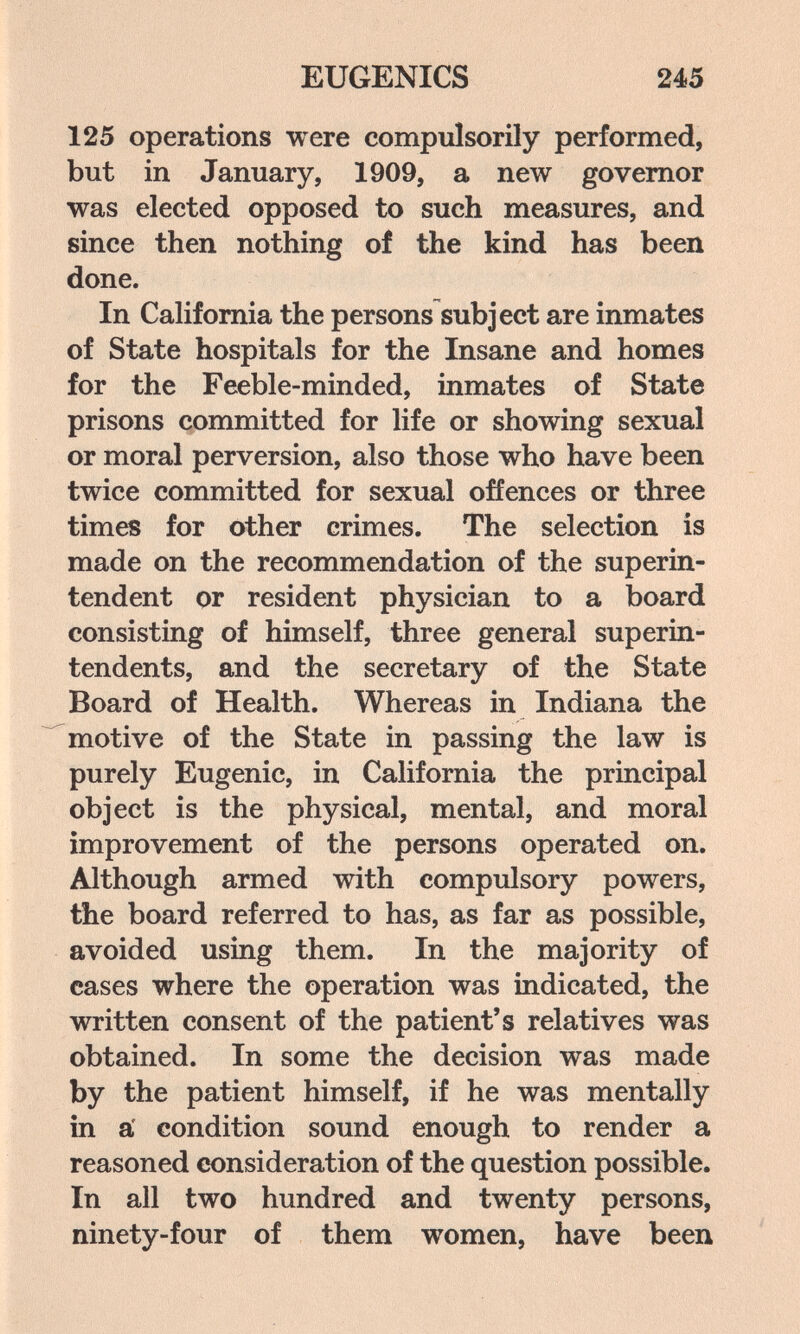 EUGENICS 245 125 operations were compulsorily performed, but in January, 1909, a new governor was elected opposed to such measures, and since then nothing of the kind has been done. In CaHfomia the persons subject are inmates of State hospitals for the Insane and homes for the Feeble-minded, inmates of State prisons committed for life or showing sexual or moral perversion, also those who have been twice committed for sexual offences or three times for other crimes. The selection is made on the recommendation of the superin¬ tendent or resident physician to a board consisting of himself, three general superin¬ tendents, and the secretary of the State Board of Health. Whereas in Indiana the motive of the State in passing the law is purely Eugenic, in California the principal object is the physical, mental, and moral improvement of the persons operated on. Although armed with compulsory powers, the board referred to has, as far as possible, avoided using them. In the majority of cases where the operation was indicated, the written consent of the patient's relatives was obtained. In some the decision was made by the patient himself, if he was mentally in a' condition sound enough to render a reasoned œnsideration of the question possible. In all two hundred and twenty persons, ninety-four of them women, have been