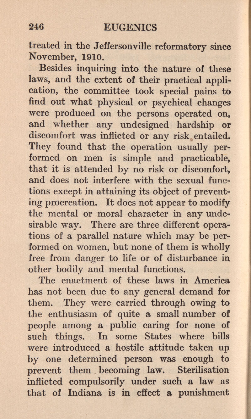246 EUGENICS treated in the Jefferson ville reformatory since November, 1910. Besides inquiring into the nature of these laws, and the extent of their practical appli¬ cation, the committee took special pains to find out what physical or psychical changes were produced on the persons operated on, and whether any undesigned hardship or discomfort was inflicted or any risk entailed. They found that the operation usually per¬ formed on men is simple and practicable, that it is attended by no risk or discomfort, and does not interfere with the sexual func¬ tions except in attaining its object of prevent¬ ing procreation. It does not appear to modify the mental or moral character in any unde¬ sirable way. There are three different opera¬ tions of a parallel nature which may be per¬ formed on women, but none of them is wholly free from danger to life or of disturbance in other bodily and mental functions. The enactment of these laws in America has not been due to any general demand for them. They were carried through owing to the enthusiasm of quite a small number of people among a public caring for none of such things. In some States where bills were introduced a hostile attitude taken up by one determined person was enough to prevent them becoming law. Sterilisation inflicted compulsorily under such a law as that of Indiana is in effect a punishment