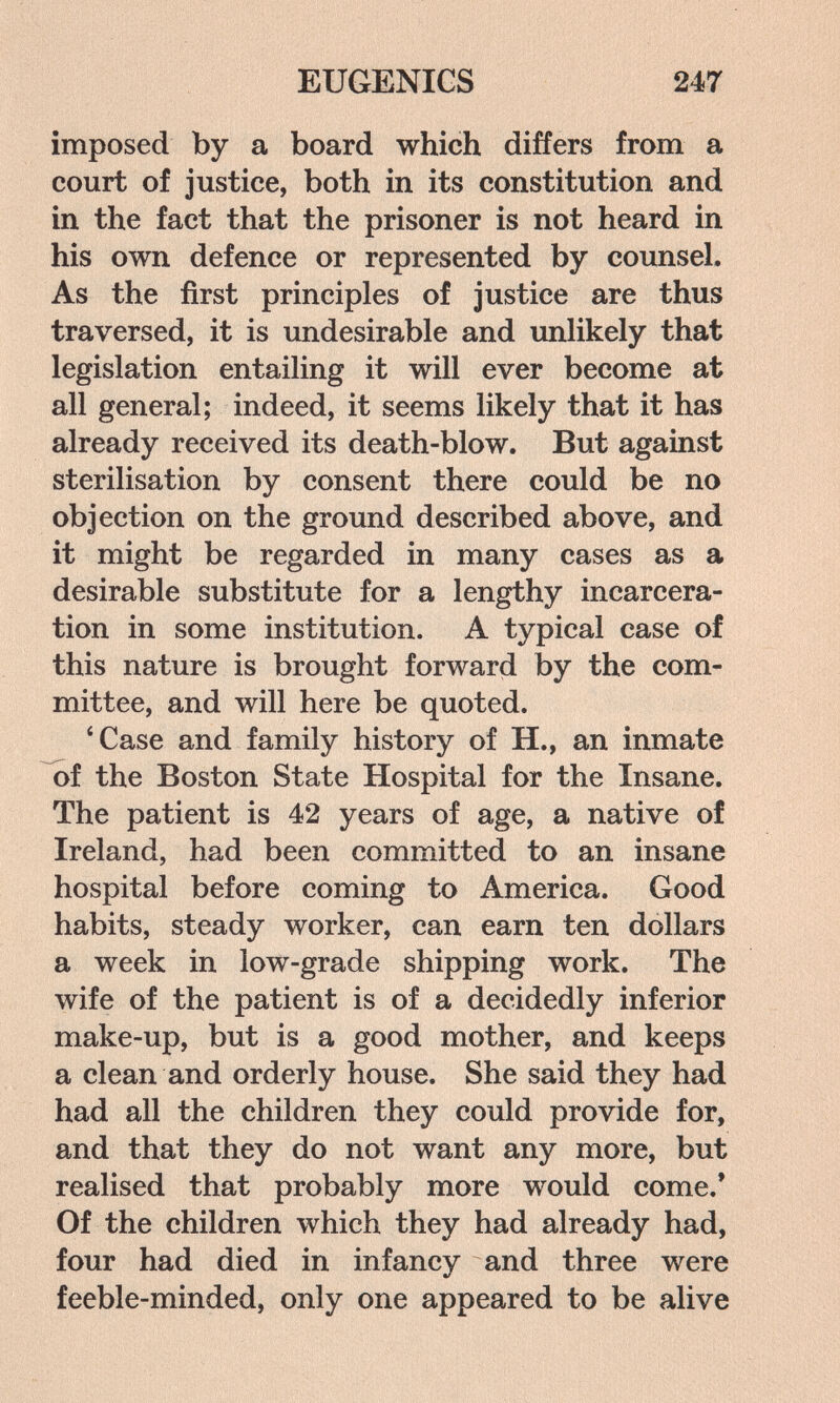 EUGENICS 247 imposed by a board which differs from a court of justice, both in its constitution and in the fact that the prisoner is not heard in his own defence or represented by counsel. As the first principles of justice are thus traversed, it is undesirable and imlikely that legislation entailing it will ever become at all general; indeed, it seems likely that it has already received its death-blow. But against sterilisation by consent there could be no objection on the ground described above, and it might be regarded in many cases as a desirable substitute for a lengthy incarcera¬ tion in some institution. A typical case of this nature is brought forward by the com¬ mittee, and will here be quoted. 'Case and family history of H., an inmate of the Boston State Hospital for the Insane. The patient is 42 years of age, a native of Ireland, had been committed to an insane hospital before coming to America. Good habits, steady worker, can earn ten dollars a week in low-grade shipping work. The wife of the patient is of a decidedly inferior make-up, but is a good mother, and keeps a clean and orderly house. She said they had had all the children they could provide for, and that they do not want any more, but realised that probably more would come.' Of the children which they had already had, four had died in infancy and three were feeble-minded, only one appeared to be alive