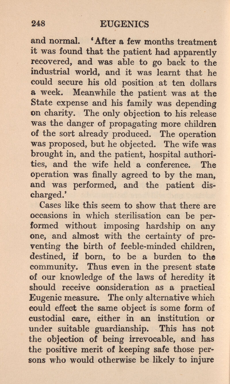 248 EUGENICS and normal. 'After a few months treatment it was found that the patient had apparently recovered, and was able to go back to the industrial world, and it was learnt that he could secure his old position at ten dollars a week. Meanwhile the patient was at the State expense and his family was depending on charity. The only objection to his release was the danger of propagating more children of the sort already produced. The operation was proposed, but he objected. The wife was brought in, and the patient, hospital authori¬ ties, and the wife held a conference. The operation was finally agreed to by the man, and was performed, and the patient dis¬ charged.' Cases like this seem to show that there are occasions in which sterilisation can be per¬ formed without imposing hardship on any one, and almost with the certainty of pre¬ venting the birth of feeble-minded children, destined, if born, to be a burden to the community. Thus even in the present state of our knowledge of the laws of heredity it should receive (K)nsideration as a practical Eugenic measure. The only alternative which could effect the same object is some form of custodial care, either in an institution or under suitable guardianship. This has not the objection of being irrevocable, and has the positive merit of keeping safe those per¬ sons who would otherwise be likely to injure