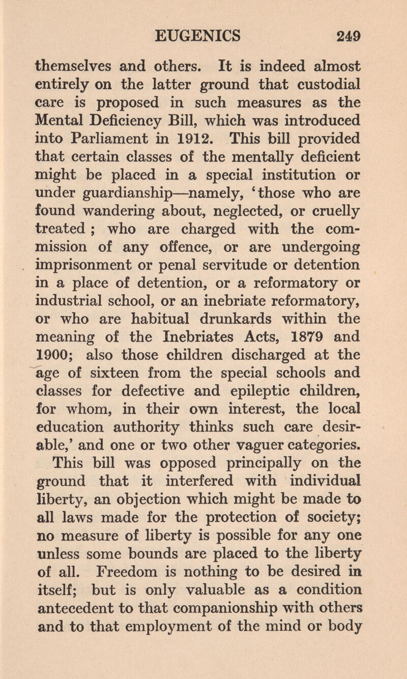 EUGENICS 249 themselves and others. It is indeed almost entirely on the latter ground that custodial care is proposed in such measures as the Mental Deficiency Bill, which was introduced into Parliament in 1912. This bill provided that certain classes of the mentally deficient might be placed in a special institution or under guardianship—^namely, 4hose who are found wandering about, neglected, or cruelly treated ; who are charged with the com¬ mission of any offence, or are undergoing imprisonment or penal servitude or detention in a place of detention, or a reformatory or industrial school, or an inebriate reformatory, or who are habitual drunkards within the meaning of the Inebriates Acts, 1879 and 1900; also those children discharged at the age of sixteen from the special schools and classes for defective and epileptic children, for whom, in their own interest, the local education authority thinks such care desir¬ able,' and one or two other vaguer categories. This bill was opposed principally on the ground that it interfered with individual liberty, an objection which might be made to all laws made for the protection of society; no measure of liberty is possible for any one unless some bounds are placed to the liberty of all. Freedom is nothing to be desired in itself; but is only valuable as a condition antecedent to that companionship with others and to that employment of the mind or body