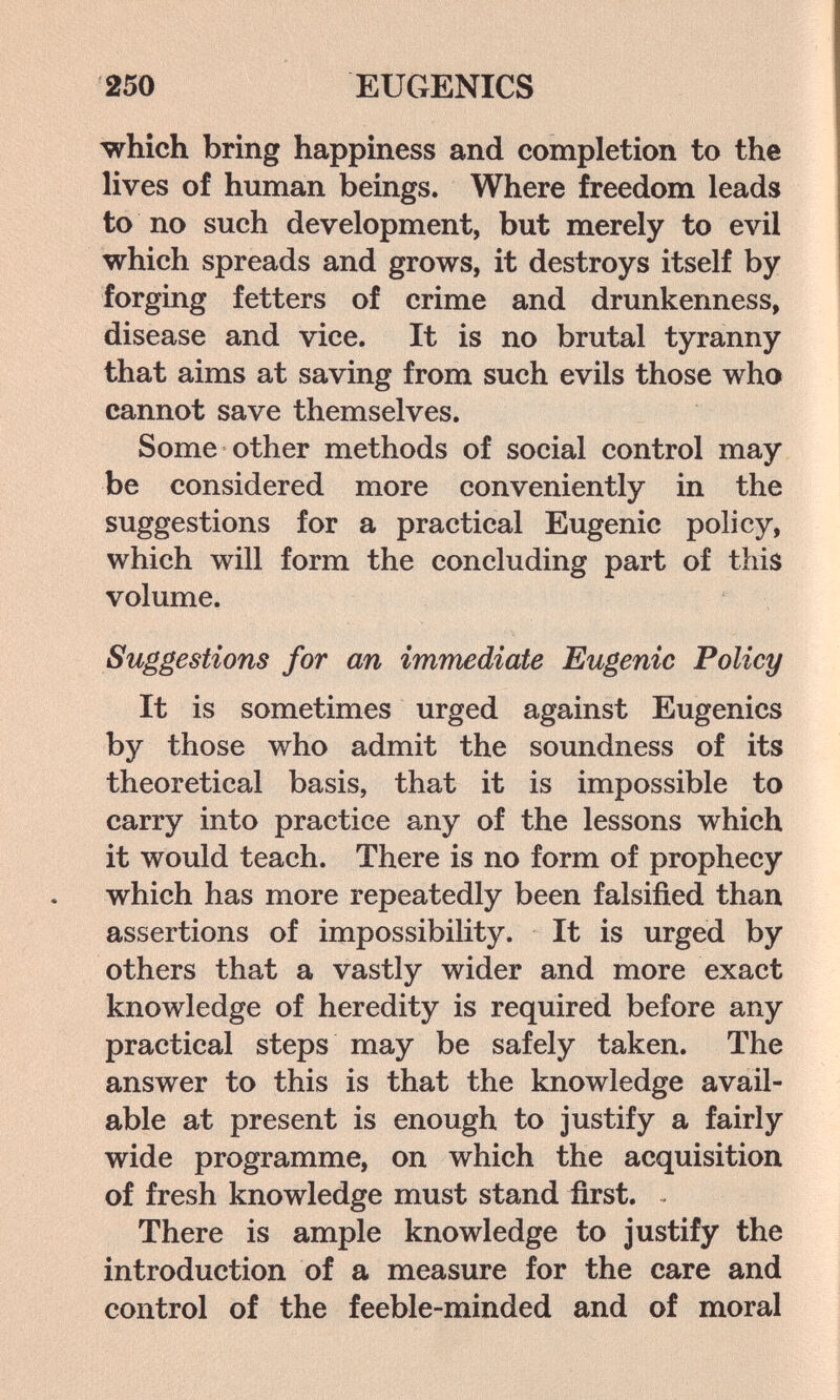250 EUGENICS which bring happiness and completion to the lives of human beings. Where freedom leads to no such development, but merely to evil which spreads and grows, it destroys itself by forging fetters of crime and drunkenness, disease and vice. It is no brutal tyranny that aims at saving from such evils those who cannot save themselves. Some other methods of social control may be considered more conveniently in the suggestions for a practical Eugenic policy, which will form the concluding part of this volume. Suggestions for an immediate Eugenic Policy It is sometimes urged against Eugenics by those who admit the soundness of its theoretical basis, that it is impossible to carry into practice any of the lessons which it would teach. There is no form of prophecy which has more repeatedly been falsified than assertions of impossibility. It is urged by others that a vastly wider and more exact knowledge of heredity is required before any practical steps may be safely taken. The answer to this is that the knowledge avail¬ able at present is enough to justify a fairly wide programme, on which the acquisition of fresh knowledge must stand first. There is ample knowledge to justify the introduction of a measure for the care and control of the feeble-minded and of moral