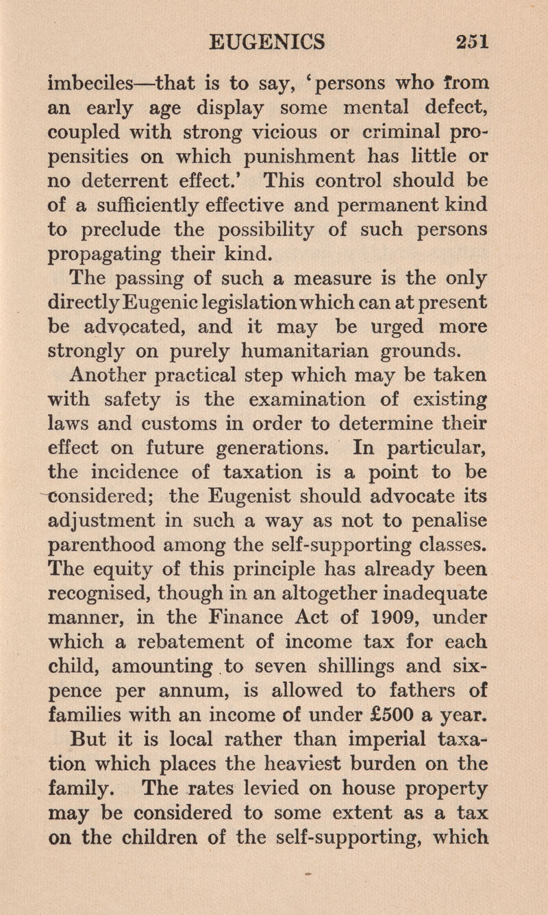 EUGENICS 251 imbeciles—^that is to say, 'persons who from an early age display some mental defect, coupled with strong vicious or criminal pro¬ pensities on which punishment has little or no deterrent effect.' This control should be of a sufficiently effective and permanent kind to preclude the possibility of such persons propagating their kind. The passing of such a measure is the only directly Eugenic legislation which can at present be advocated, and it may be urged more strongly on purely humanitarian grounds. Another practical step which may be taken with safety is the examination of existing laws and customs in order to determine their effect on future generations. In particular, the incidence of taxation is a point to be considered; the Eugenist should advocate its adjustment in such a way as not to penalise parenthood among the self-supporting classes. The equity of this principle has already been recognised, though in an altogether inadequate manner, in the Finance Act of 1909, under which a rebatement of income tax for each child, amounting to seven shillings and six¬ pence per annum, is allowed to fathers of families with an income of under £500 a year. But it is local rather than imperial taxa^ tion which places the heaviest burden on the family. The rates levied on house property may be considered to some extent as a tax on the children of the self-supporting, which