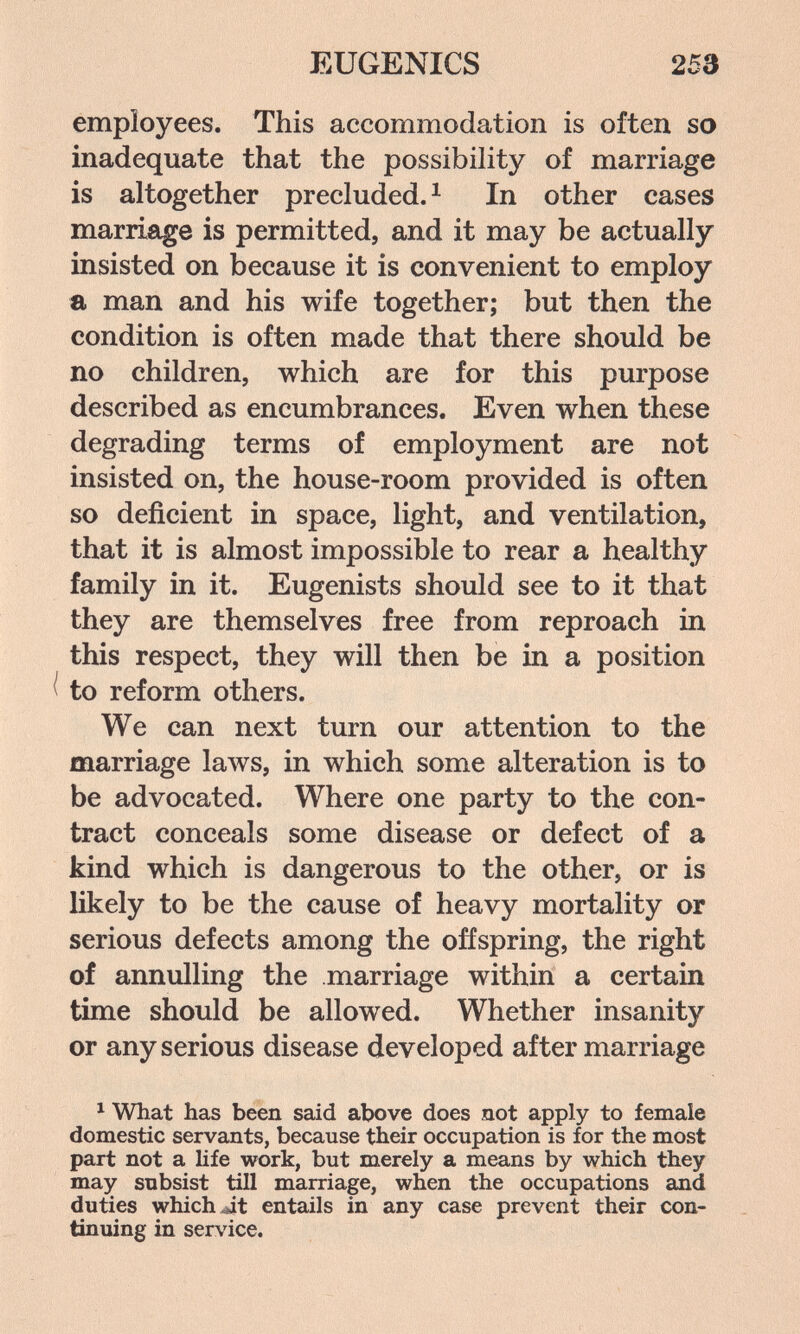 EUGENICS 253 employees. This accommodation is often so inadequate that the possibility of marriage is altogether precluded. ^ In other cases marriage is permitted, and it may be actually insisted on because it is convenient to employ a man and his wife together; but then the condition is often made that there should be no children, which are for this purpose described as encumbrances. Even when these degrading terms of employment are not insisted on, the house-room provided is often so deficient in space, light, and ventilation, that it is almost impossible to rear a healthy family in it. Eugenists should see to it that they are themselves free from reproach in this respect, they will then be in a position ^ to reform others. We can next turn our attention to the marriage laws, in which some alteration is to be advocated. Where one party to the con¬ tract conceals some disease or defect of a kind which is dangerous to the other, or is likely to be the cause of heavy mortality or serious defects among the offspring, the right of annulling the marriage within a certain time should be allowed. Whether insanity or any serious disease developed after marriage ^ What has been said above does not apply to female domestic servants, because their occupation is for the most part not a life work, but merely a means by which they may subsist till marriage, when the occupations and duties which ^t entails in any case prevent their con¬ tinuing in service.