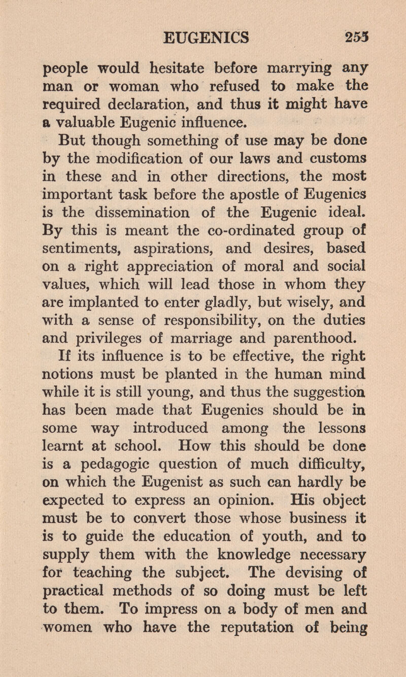 EUGENICS 253 people would hesitate before marrying any man or woman who refused to make the required declaration, and thus it might have a valuable Eugenic influence. But though something of use may be done by the modification of our laws and customs in these and in other directions, the most important task before the apostle of Eugenics is the dissemination of the Eugenic ideal. By this is meant the co-ordinated group of sentiments, aspirations, and desires, based on a right appreciation of moral and social values, which will lead those in whom they are implanted to enter gladly, but wisely, and with a sense of responsibility, on the duties and privileges of marriage and parenthood. If its influence is to be effective, the right notions must be planted in the human mind while it is still young, and thus the suggestion has been made that Eugenics should be in some way introduced among the lessons learnt at school. How this should be done is a pedagogic question of much difficulty, on which the Eugenist as such can hardly be expected to express an opinion. His object must be to convert those whose business it is to guide the education of youth, and to supply them with the knowledge necessary for teaching the subject. The devising of practical methods of so doing must be left to them. To impress on a body of men and women who have the reputation of being