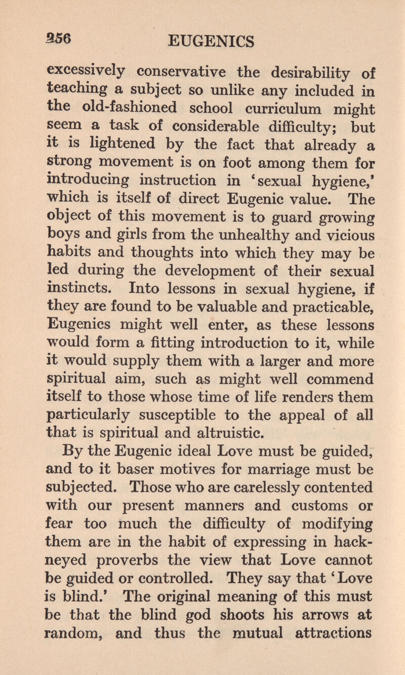 EUGENICS excessively conservative the desirability of teaching a subject so unlike any included in the old-fashioned school curriculum might seem a task of considerable difficulty; but it is lightened by the fact that already a strong movement is on foot among them for introducing instruction in * sexual hygiene,* which is itself of direct Eugenic value. The object of this movement is to guard growing boys and girls from the unhealthy and vicious habits and thoughts into which they may be led during the development of their sexual instincts. Into lessons in sexual hygiene, if they are found to be valuable and practicable, Eugenics might well enter, as these lessons would form a fitting introduction to it, while it would supply them with a larger and more spiritual aim, such as might well commend itself to those whose time of life renders them particularly susceptible to the appeal of all that is spiritual and altruistic. By the Eugenic ideal Love must be guided, and to it baser motives for marriage must be subjected. Those who are carelessly contented with our present manners and customs or fear too much the difficulty of modifying them are in the habit of expressing in hack¬ neyed proverbs the view that Love cannot be guided or controlled. They say that ' Love is blind.* The original meaning of this must be that the blind god shoots his arrows at random, and thus the mutual attractions