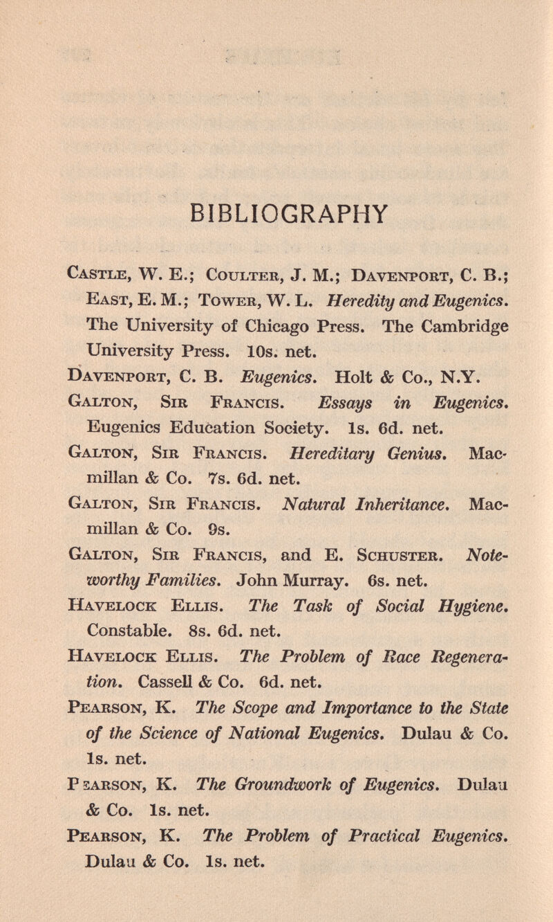 BIBLIOGRAPHY Castle, W. E.; Coulter, J. M.; Davenport, С. В.; East, E. M.; Tower, W.L. Heredity and Eugenics. The University of Chicago Press. The Cambridge University Press. 10s. net. Davenport, C. B. Eugenics, Holt & Co., N.Y. Galton, Sir Francis. Essays in Eugenics* Eugenics Education Society. Is. 6d. net. Galton, Sir Francis. Hereditary Genius, Mac¬ millan & Co. Ts. 6d. net. Galton, Sir Francis. Natural Inheritance. Mac¬ millan & Co. 9s. Galton, Sir Francis, and E. Schuster. Note¬ worthy Families. John Murray. 6s. net. Havelock Ellis. The Task of Social Hygiene, Constable. 8s. 6d. net. Havelock Ellis. The Problem of Race Regenera¬ tion, Cassel! & Co. 6d. net. Pearson, K. The Scope and Importance to the State of the Science of National Eugenics. Dulau & Co. Is. net. P sarson, K. The Groundwork of Eugenics. Dulau & Co. Is. net. Pearson, K. The Problem of Practical Eugenics. Dulau & Co. Is. net.
