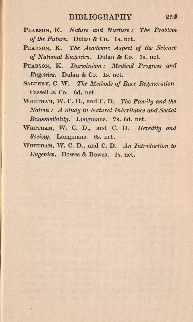 BIBLIOGRAPHY 2581 Pearson, К. Nature and Nurture : The Problem of the Future* Dulau & Co. Is. net. Peatrson, K. The Academic Aspect of the Science of National Eugenics. Dulau & Co. Is. net. Pearson, K. Darwinism : Medical Progress and Eugenics. Dulau & Co. Is. net. Saleeby, C. W. The Methods of Mace Regeneration Cassali & Co. 6d. net. Whetham, W. C. D., and C. D. The Family and the Nation : A Study in Natural Inheritance and Social Responsibility. Longmans. 7s. 6d. net. Whetham, W. C. D., and C. D. Heredity and Society, Longmans. 6s. net. Whetham, W. C. D., and C. D. An Introduction to Eugenics, Bowes & Bowes. Is. net.