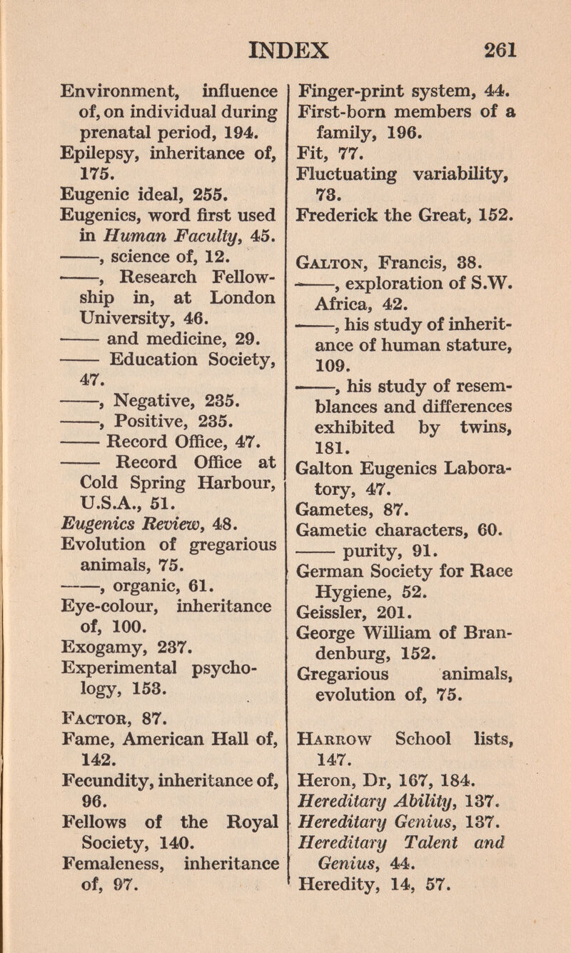 INDEX 261 Environment, influence of, on individual during prenatal period, 194. Epilepsy, inheritance of, 175. Eugenic ideal, 255. Eugenics, word first used in Human F acuity, 45. , science of, 12.  , Research Fellow¬ ship in, at London University, 46. and medicine, 29.  Education Society, 47. , Negative, 235. , Positive, 235. Record Office, 47.  Record Office at Cold Spring Harbour, U.S.A., 51. Eugenics Review, 48. Evolution of gregarious animals, 75. , organic, 61. Eye-colour, inheritance of, 100. Exogamy, 237. Experimental psycho¬ logy, 153. Factor, 87. Fame, American Hall of, 142. Fecundity, inheritance of, 96. Fellows of the Royal Society, 140. Femaleness, inheritance of, 97. Finger-print system, 44. First-born members of a family, 196. Fit, 77. Fluctuating variability, 73. Frederick the Great, 152. Galton, Francis, 38.  , exploration of S.W. Africa, 42.  , his study of inherit¬ ance of human stature, 109. —, his study of resem¬ blances and differences exhibited by twins, 181. Galton Eugenics Labora¬ tory, 47. Gametes, 87. Gametic characters, 60. purity, 91. German Society for Race Hygiene, 52. Geissler, 201. George William of Bran¬ denburg, 152. Gregarious animals, evolution of, 75. Harrow School lists, 147. Heron, Dr, 167, 184. Hereditary Ability, 137. Hereditary Genius, 137. Hereditary Talent and Genius, 44. Heredity, 14, 57.