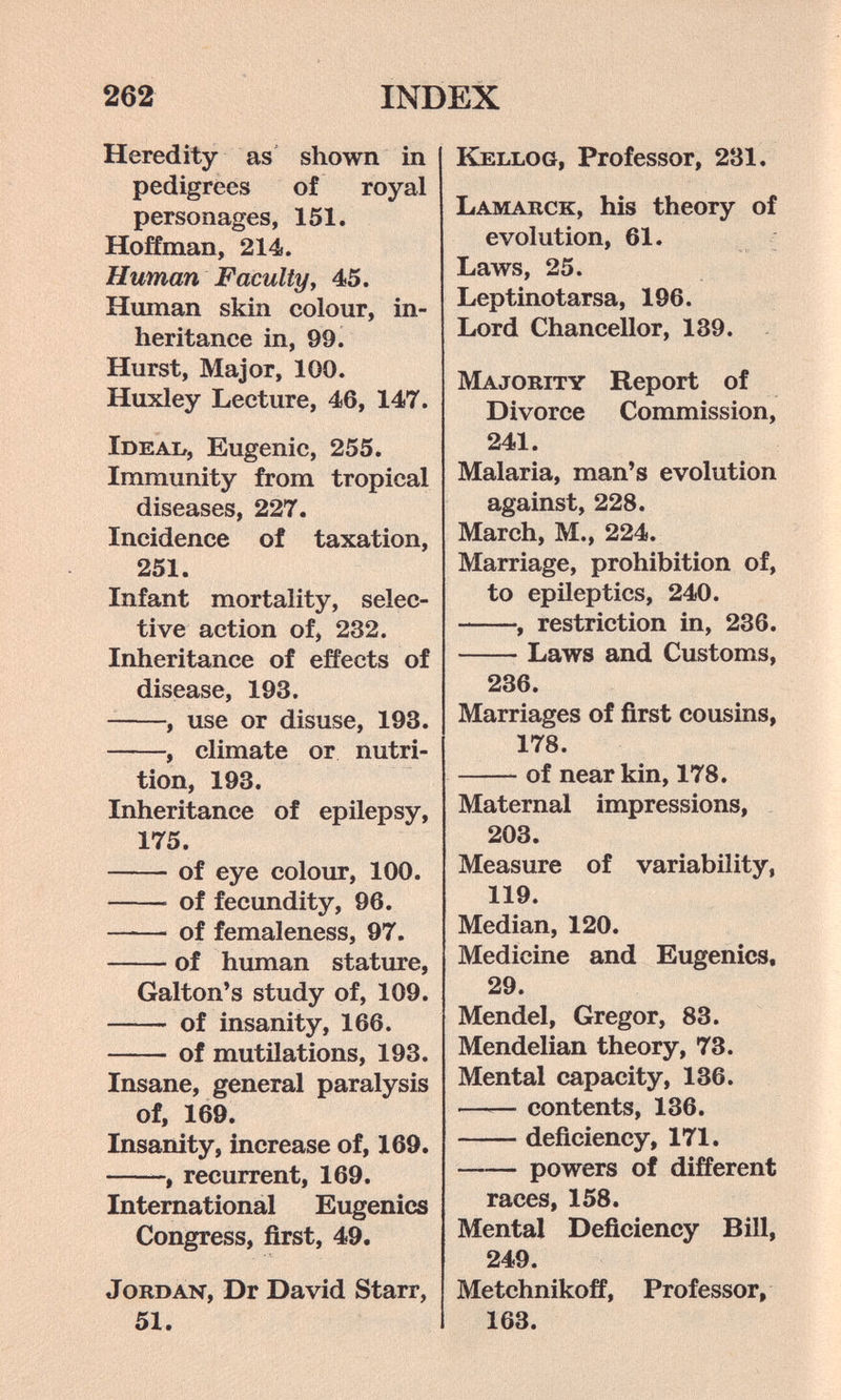 262 INDEX Heredity as shown in pedigrees of royal personages, 151. Hoffman, 214. Human F acuity y 45. Human skin colour, in¬ heritance in, 99. Hurst, Major, 100. Huxley Lecture, 46, 147. iDEAb, Eugenic, 255. Immunity from tropical diseases, 227. Incidence of taxation, 251. Infant mortality, selec¬ tive action of, 232. Inheritance of effects of disease, 193. , use or disuse, 193. , climate or nutri¬ tion, 193. Inheritance of epilepsy, 175. of eye colour, 100.  of fecundity, 96. of femaleness, 97. of human stature, Galton*s study of, 109.  of insanity, 166. of mutilations, 193. Insane, general paralysis of, 169. Insanity, increase of, 169. -, recurrent, 169. International Eugenics Congress, first, 49. Jordan, Dr David Starr, 51. Kellog, Professor, 231. Lamarck, his theory of evolution, 61. ; Laws, 25. Leptinotarsa, 196. Lord Chancellor, 139. Majority Report of Divorce Commission, 241. Malaria, man's evolution against, 228. March, M., 224. Marriage, prohibition of, to epileptics, 240. , restriction in, 236. Laws and Customs, 236. Marriages of first cousins, 178. of near kin, 178. Maternal impressions, 203. Measure of variability, 119. Median, 120. Medicine and Eugenics, 29. Mendel, Gregor, 83. Mendelian theory, 73. Mental capacity, 136. —— contents, 136. deficiency, 171. powers of different races, 158. Mental Deficiency Bill, 249. Metchnikoff, Professor, 163.