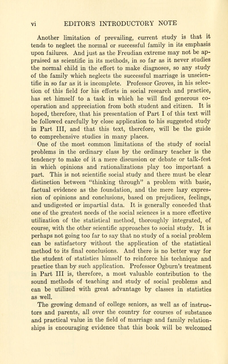 vi EDITOR'S INTRODUCTORY NOTE Another limitation of prevailing, current study is that it tends to neglect the normal or successful family in its emphasis upon failures. And just as the Freudian extreme may not be ap praised as scientific in its methods, in so far as it never studies the normal child in the effort to make diagnoses, so any study of the family which neglects the successful marriage is unscien tific in so far as it is incomplete. Professor Groves, in his selec tion of this field for his efforts in social research and practice, has set himself to a task in which he will find generous co operation and appreciation from both student and citizen. It is hoped, therefore, that his presentation of Part I of this text will be followed carefully by close application to his suggested study in Part III, and that this text, therefore, will be the guide to comprehensive studies in many places. One of the most common limitations of the study of social problems in the ordinary class by the ordinary teacher is the tendency to make of it a mere discussion or debate or talk-fest in which opinions and rationalizations play too important a part. This is not scientific social study and there must be clear distinction between thinking through a problem with basic, factual evidence as the foundation, and the mere lazy expres sion of opinions and conclusions, based on prejudices, feelings, and undigested or impartial data. It is generally conceded that one of the greatest needs of the social sciences is a more effective utilization of the statistical method, thoroughly integrated, of course, with the other scientific approaches to social study. It is perhaps not going too far to say that no study of a social problem can be satisfactory without the application of the statistical method to its final conclusions. And there is no better way for the student of statistics himself to reinforce his technique and practice than by such application. Professor Ogburn's treatment in Part III is, therefore, a most valuable contribution to the sound methods of teaching and study of social problems and can be utilized with great advantage by classes in statistics as well. The growing demand of college seniors, as well as of instruc tors and parents, all over the country for courses of substance and practical value in the field of marriage and family relation ships is encouraging evidence that this book will be welcomed