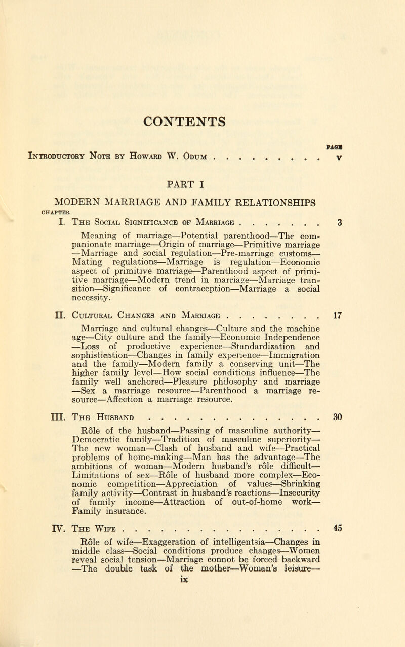 CONTENTS Introductory Note by Howard W. Odum page V PART I MODERN MARRIAGE AND FAMILY RELATIONSHIPS I. The Social Significance op Marriage 3 Meaning of marriage—Potential parenthood—The com panionate marriage—Origin of marriage—Primitive marriage —Marriage and social regulation—Pre-marriage customs— Mating regulations—Marriage is regulation—Economic aspect of primitive marriage—Parenthood aspect of primi tive marriage—Modem trend in marriage—Marriage tran sition—Significance of contraception—Marriage a social necessity. II. Cultural Changes and Marriage 17 Marriage and cultural changes—Culture and the machine age—City culture and the family—Economic Independence —Loss of productive experience—Standardization and sophistication—Changes in family experience—Immigration and the family—Modern family a conserving unit—The higher family level—How social conditions influence—The family well anchored—Pleasure philosophy and marriage —Sex a marriage resource—Parenthood a marriage re source—Affection a marriage resource. III. The Husband 30 Rôle of the husband—Passing of masculine authority— Democratic family—Tradition of masculine superiority— The new woman—Clash of husband and wife—Practical problems of home-making—Man has the advantage—The ambitions of woman—Modern husband's rôle difficult— Limitations of sex—Rôle of husband more complex—Eco nomic competition—Appreciation of values—Shrinking family activity—Contrast in husband's reactions—Insecurity of family income—Attraction of out-of-home work— Family insurance. CHAPTER IV. The Wife 45 Rôle of wife—Exaggeration of intelligentsia—Changes in middle class—Social conditions produce changes—Women reveal social tension—Marriage connot be forced backward —The double task of the mother—Woman's leisiure—