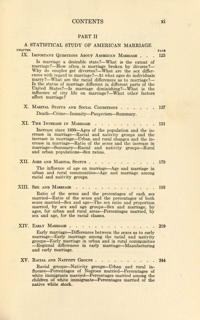 PART II A STATISTICAL STUDY OF AMERICAN MARRIAGE CHAPTER PAGB IX. Important Questions About American Marriage . . . 125 Is marriage a desirable state?—What is the extent of marriage?—How often is marriage broken by divorce?— Why do couples get divorces?—What are the sex differ ences with regard to marriage?—At what ages do individuals marry?—What are the racial differences as to marriage?— Is the status of marriage different in different parts of the United States?—Is marriage diminishing?—What is the influence of city life on marriage?—What other factors affect marriage? X. Marital Status and Social Conditions 137 Death—Crime—Insanity—Pauperism—Summary. XI. The Increase in Marriage 151 Increase since 1890—Ages of the population and the in crease in marriage—Racial and nativity groups and the increase in marriage—Urban and rural changes and the in crease in marriage—Ratio of the sexes and the increase in marriage—Summary—Racial and nativity groups—Rural and urban populations—Sex ratios. XII. Ages and Marital Status 179 The influence of age on marriage—Age and marriage in urban and rural communities—Age and marriage among racial and nativity groups. XIII. Sex and Marriage 193 Ratio of the sexes and the precentages of each sex married—Ratio of the sexes and the percentages of both sexes married—Sex and age—The sex ratio and proportion married, by sex and age groups—Sex and marriage, by ages, for urban and rural areas—Percentages married, by sex and age, for the racial classes. XIV. Early Marriage 219 Early marriage—Differences between the sexes as to early marriage—Early marriage among the racial and nativity groups—Early marriage in urban and in rural communities —Regional differences in early marriage—Manufacturing and early marriage. XV. Racial and Nativity Groups 244 Racial groups—Nativity groups—Urban and rural in fluence—Percentages of Negroes married—Percentages of white immigrants married—Percentages married among the children of white immigrants—Percentages married of the native white stock.