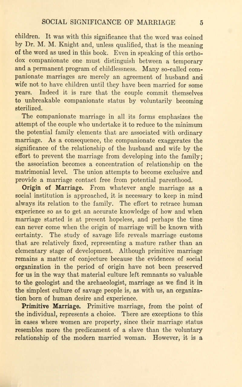 children. It was with this significance that the word was coined by Dr. M. M. Knight and, unless qualified, that is the meaning of the word as used in this book. Even in speaking of this ortho dox companionate one must distinguish between a temporary and a permanent program of childlessness. Many so-called com panionate marriages are merely an agreement of husband and wife not to have children until they have been married for some years. Indeed it is rare that the couple commit themselves to unbreakable companionate status by voluntarily becoming sterilized. The companionate marriage in all its forms emphasizes the attempt of the couple who undertake it to reduce to the minimum the potential family elements that are associated with ordinary marriage. As a consequence, the companionate exaggerates the significance of the relationship of the husband and wife by the effort to prevent the marriage from developing into the family; the association becomes a concentration of relationship on the matrimonial level. The union attempts to become exclusive and provide a marriage contact free from potential parenthood. Origin of Marriage. From whatever angle marriage as a social institution is approached, it is necessary to keep in mind always its relation to the family. The effort to retrace human experience so as to get an accurate knowledge of how and when marriage started is at present hopeless, and perhaps the time can never come when the origin of marriage will be known with certainty. The study of savage life reveals marriage customs that are relatively fixed, representing a mature rather than an elementary stage of development. Although primitive marriage remains a matter of conjecture because the evidences of social organization in the period of origin have not been preserved for us in the way that material culture left remnants so valuable to the geologist and the archaeologist, marriage as we find it in the simplest culture of savage people is, as with us, an organiza tion born of human desire and experience. Primitive Marriage. Primitive marriage, from the point of the individual, represents a choice. There are exceptions to this in cases where women are property, since their marriage status resembles more the predicament of a slave than the voluntary relationship of the modern married woman. However, it is a