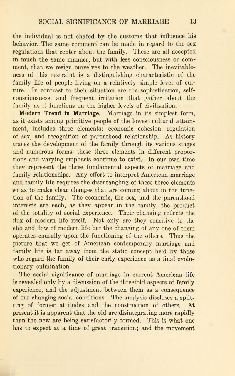 the individual is not chafed by the customs that influence his behavior. The same comment can be made in regard to the sex regulations that center about the family. These are all accepted in much the same manner, but with less consciousness or com ment, that we resign ourselves to the weather. The inevitable- ness of this restraint is a distinguishing characteristic of the family life of people living on a relatively simple level of cul ture. In contrast to their situation are the sophistication, self- consciousness, and frequent irritation that gather about the family as it functions on the higher levels of civilization. Modern Trend in Marriage. Marriage in its simplest form, as it exists among primitive people of the lowest cultural attain ment, includes three elements: economic cohesion, regulation of sex, and recognition of parenthood relationship. As history traces the development of the family through its various stages and numerous forms, these three elements in different propor tions and varying emphasis continue to exist. In our own time they represent the three fundamental aspects of marriage and family relationships. Any effort to interpret American marriage and family life requires the disentangling of these three elements so as to make clear changes that are coming about in the func tion of the family. The economic, the sex, and the parenthood interests are each, as they appear in the family, the product of the totality of social experience. Their changing reflects the flux of modern life itself. Not only are they sensitive to the ebb and flow of modern life but the changing of any one of them operates causally upon the functioning of the others. Thus the picture that we get of American contemporary marriage and family life is far away from the static concept held by those who regard the family of their early experience as a final evolu tionary culmination. The social significance of marriage in current American life is revealed only by a discussion of the threefold aspects of family experience, and the adjustment between them as a consequence of our changing social conditions. The analysis discloses a split ting of former attitudes and the construction of others. At present it is apparent that the old are disintegrating more rapidly than the new are being satisfactorily formed. This is what one has to expect at a time of great transition; and the movement