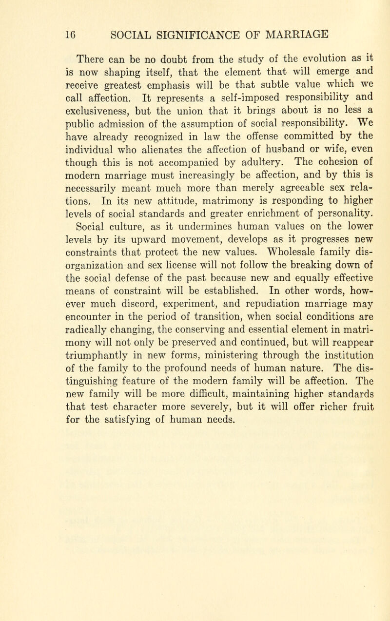 There can be no doubt from the study of the evolution as it is now shaping itself, that the element that will emerge and receive greatest emphasis will be that subtle value which we call affection. It represents a self-imposed responsibility and exclusiveness, but the union that it brings about is no less a public admission of the assumption of social responsibility. We have already recognized in law the offense committed by the individual who alienates the affection of husband or wife, even though this is not accompanied by adultery. The cohesion of modern marriage must increasingly be affection, and by this is necessarily meant much more than merely agreeable sex rela tions. In its new attitude, matrimony is responding to higher levels of social standards and greater enrichment of personality. Social culture, as it undermines human values on the lower levels by its upward movement, develops as it progresses new constraints that protect the new values. Wholesale family dis organization and sex license will not follow the breaking down of the social defense of the past because new and equally effective means of constraint will be established. In other words, how ever much discord, experiment, and repudiation marriage may encounter in the period of transition, when social conditions are radically changing, the conserving and essential element in matri mony will not only be preserved and continued, but will reappear triumphantly in new forms, ministering through the institution of the family to the profound needs of human nature. The dis tinguishing feature of the modern family will be affection. The new family will be more difficult, maintaining higher standards that test character more severely, but it will offer richer fruit for the satisfying of human needs.