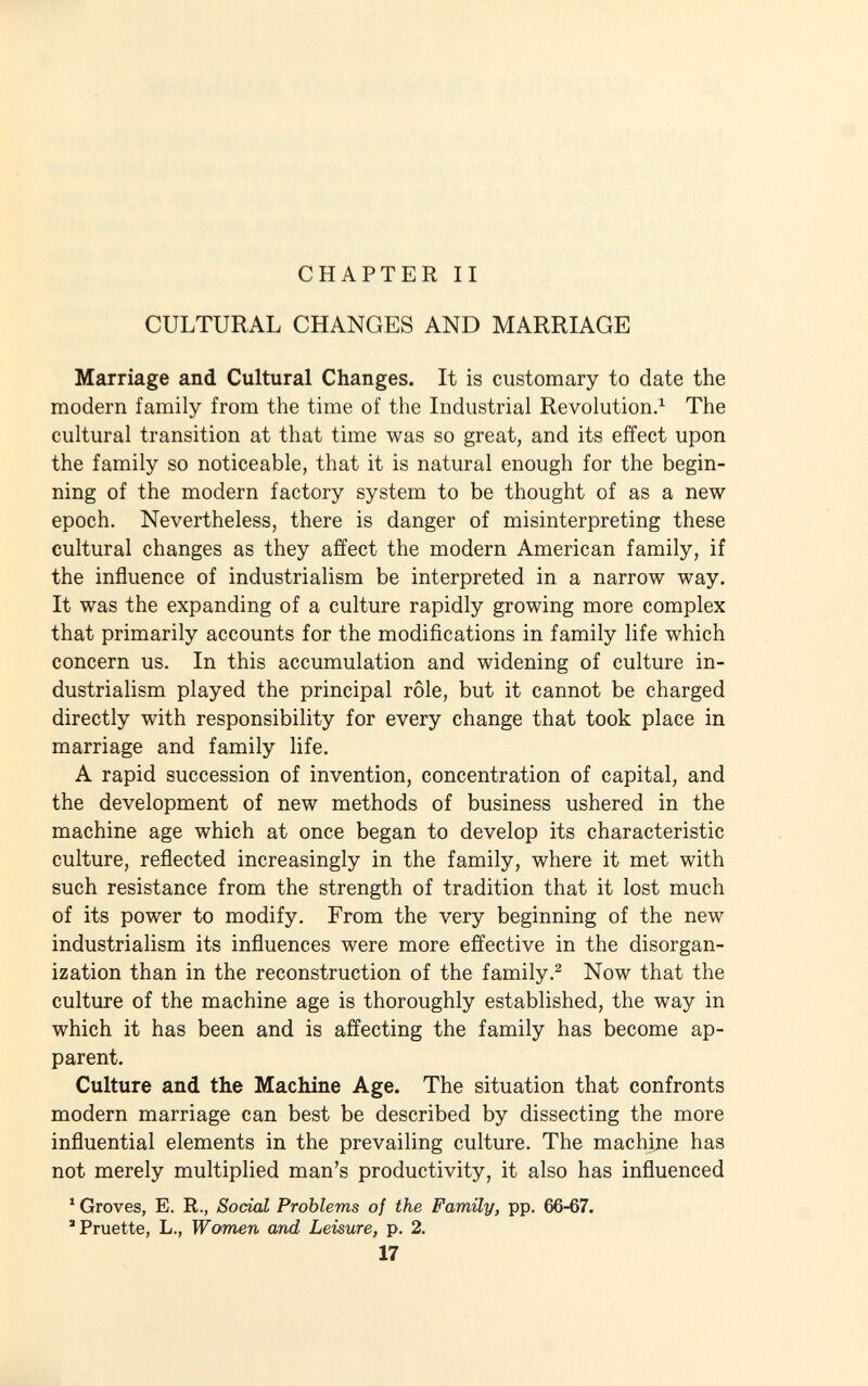 CHAPTER II CULTURAL CHANGES AND MARRIAGE Marriage and Cultural Changes. It is customary to date the modern family from the time of the Industrial Revolution. 1 The cultural transition at that time was so great, and its effect upon the family so noticeable, that it is natural enough for the begin ning of the modern factory system to be thought of as a new epoch. Nevertheless, there is danger of misinterpreting these cultural changes as they affect the modern American family, if the influence of industrialism be interpreted in a narrow way. It was the expanding of a culture rapidly growing more complex that primarily accounts for the modifications in family life which concern us. In this accumulation and widening of culture in dustrialism played the principal rôle, but it cannot be charged directly with responsibility for every change that took place in marriage and family life. A rapid succession of invention, concentration of capital, and the development of new methods of business ushered in the machine age which at once began to develop its characteristic culture, reflected increasingly in the family, where it met with such resistance from the strength of tradition that it lost much of its power to modify. From the very beginning of the new industrialism its influences were more effective in the disorgan ization than in the reconstruction of the family. 2 Now that the culture of the machine age is thoroughly established, the way in which it has been and is affecting the family has become ap parent. Culture and the Machine Age. The situation that confronts modern marriage can best be described by dissecting the more influential elements in the prevailing culture. The machine has not merely multiplied man's productivity, it also has influenced 1 Groves, E. R., Social Problems of the Family, pp. 66-67. 'Pruette, L., Women and, Leisure, p. 2. 17