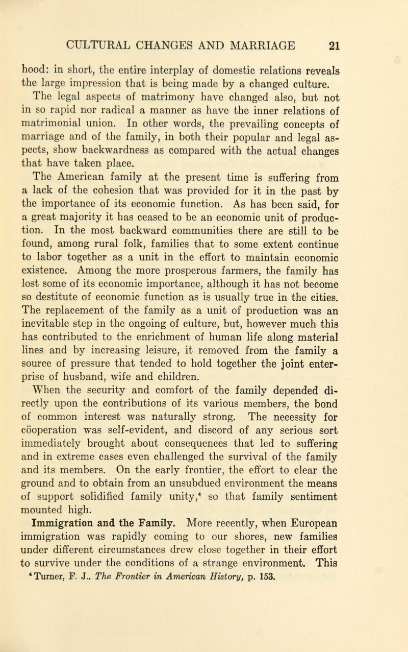 hood: in short, the entire interplay of domestic relations reveals the large impression that is being made by a changed culture. The legal aspects of matrimony have changed also, but not in so rapid nor radical a manner as have the inner relations of matrimonial union. In other words, the prevailing concepts of marriage and of the family, in both their popular and legal as pects, show backwardness as compared with the actual changes that have taken place. The American family at the present time is suffering from a lack of the cohesion that was provided for it in the past by the importance of its economic function. As has been said, for a great majority it has ceased to be an economic unit of produc tion. In the most backward communities there are still to be found, among rural folk, families that to some extent continue to labor together as a unit in the effort to maintain economic existence. Among the more prosperous farmers, the family has lost some of its economic importance, although it has not become so destitute of economic function as is usually true in the cities. The replacement of the family as a unit of production was an inevitable step in the ongoing of culture, but, however much this has contributed to the enrichment of human life along material lines and by increasing leisure, it removed from the family a source of pressure that tended to hold together the joint enter prise of husband, wife and children. When the security and comfort of the family depended di rectly upon the contributions of its various members, the bond of common interest was naturally strong. The necessity for cooperation was self-evident, and discord of any serious sort immediately brought about consequences that led to suffering and in extreme cases even challenged the survival of the family and its members. On the early frontier, the effort to clear the ground and to obtain from an unsubdued environment the means of support solidified family unity, 4 so that family sentiment mounted high. Immigration and the Family. More recently, when European immigration was rapidly coming to our shores, new families under different circumstances drew close together in their effort to survive under the conditions of a strange environment. This 1 Turner, F. J.. The Frontier in American History, p. 153.