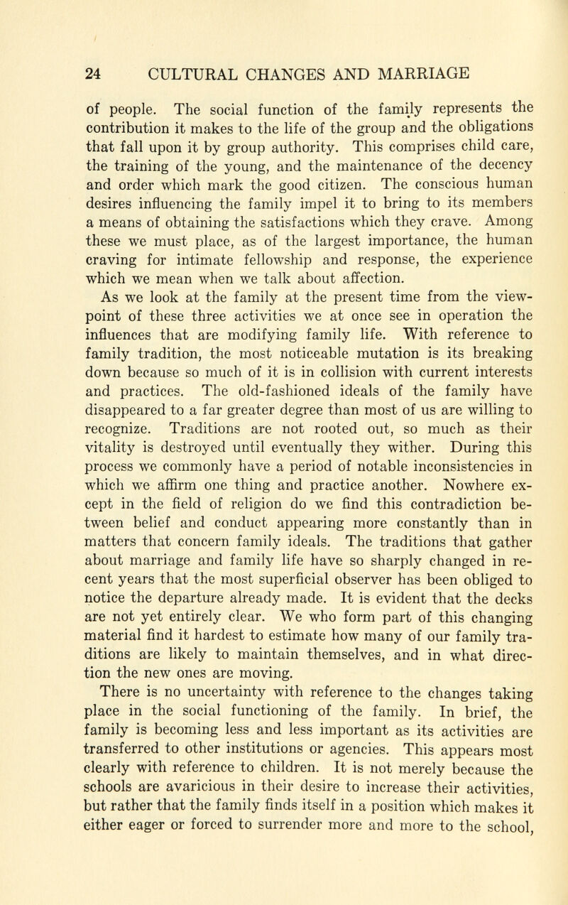 of people. The social function of the family represents the contribution it makes to the life of the group and the obligations that fall upon it by group authority. This comprises child care, the training of the young, and the maintenance of the decency and order which mark the good citizen. The conscious human desires influencing the family impel it to bring to its members a means of obtaining the satisfactions which they crave. Among these we must place, as of the largest importance, the human craving for intimate fellowship and response, the experience which we mean when we talk about affection. As we look at the family at the present time from the view point of these three activities we at once see in operation the influences that are modifying family life. With reference to family tradition, the most noticeable mutation is its breaking down because so much of it is in collision with current interests and practices. The old-fashioned ideals of the family have disappeared to a far greater degree than most of us are willing to recognize. Traditions are not rooted out, so much as their vitality is destroyed until eventually they wither. During this process we commonly have a period of notable inconsistencies in which we affirm one thing and practice another. Nowhere ex cept in the field of religion do we find this contradiction be tween belief and conduct appearing more constantly than in matters that concern family ideals. The traditions that gather about marriage and family life have so sharply changed in re cent years that the most superficial observer has been obliged to notice the departure already made. It is evident that the decks are not yet entirely clear. We who form part of this changing material find it hardest to estimate how many of our family tra ditions are likely to maintain themselves, and in what direc tion the new ones are moving. There is no uncertainty with reference to the changes taking place in the social functioning of the family. In brief, the family is becoming less and less important as its activities are transferred to other institutions or agencies. This appears most clearly with reference to children. It is not merely because the schools are avaricious in their desire to increase their activities, but rather that the family finds itself in a position which makes it either eager or forced to surrender more and more to the school,