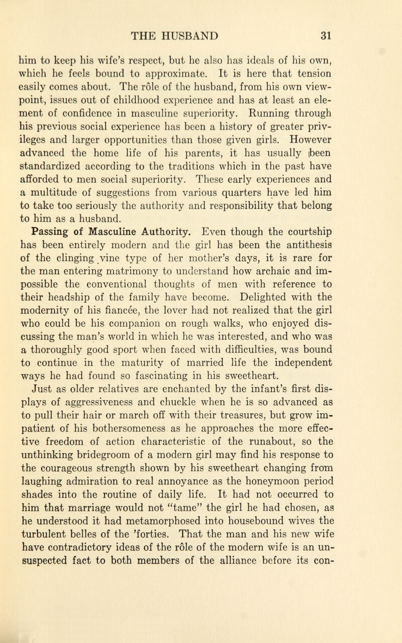 him to keep his wife's respect, but he also has ideals of his own, which he feels bound to approximate. It is here that tension easily comes about. The rôle of the husband, from his own view point, issues out of childhood experience and has at least an ele ment of confidence in masculine superiority. Running through his previous social experience has been a history of greater priv ileges and larger opportunities than those given girls. However advanced the home life of his parents, it has usually ibeen standardized according to the traditions which in the past have afforded to men social superiority. These early experiences and a multitude of suggestions from various quarters have led him to take too seriously the authority and responsibility that belong to him as a husband. Passing of Masculine Authority. Even though the courtship has been entirely modern and the girl has been the antithesis of the clinging vine type of her mother's days, it is rare for the man entering matrimony to understand how archaic and im possible the conventional thoughts of men with reference to their headship of the family have become. Delighted with the modernity of his fiancée, the lover had not realized that the girl who could be his companion on rough walks, who enjoyed dis cussing the man's world in which he was interested, and who was a thoroughly good sport when faced with difficulties, was bound to continue in the maturity of married life the independent ways he had found so fascinating in his sweetheart. Just as older relatives are enchanted by the infant's first dis plays of aggressiveness and chuckle when he is so advanced as to pull their hair or march off with their treasures, but grow im patient of his bothersomeness as he approaches the more effec tive freedom of action characteristic of the runabout, so the unthinking bridegroom of a modern girl may find his response to the courageous strength shown by his sweetheart changing from laughing admiration to real annoyance as the honeymoon period shades into the routine of daily life. It had not occurred to him that marriage would not tame the girl he had chosen, as he understood it had metamorphosed into housebound wives the turbulent belles of the 'forties. That the man and his new wife have contradictory ideas of the rôle of the modern wife is an un suspected fact to both members of the alliance before its con