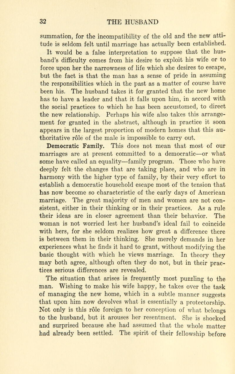 summation, for the incompatibility of the old and the new atti tude is seldom felt until marriage has actually been established. It would be a false interpretation to suppose that the hus band's difficulty comes from his desire to exploit his wife or to force upon her the narrowness of life which she desires to escape, but the fact is that the man has a sense of pride in assuming the responsibilities which in the past as a matter of course have been his. The husband takes it for granted that the new home has to have a leader and that it falls upon him, in accord with the social practices to which he has been accustomed, to direct the new relationship. Perhaps his wife also takes this arrange ment for granted in the abstract, although in practice it soon appears in the largest proportion of modern homes that this au thoritative rôle of the male is impossible to carry out. Democratic Family. This does not mean that most of our marriages are at present committed to a democratic—or what some have called an equality—family program. Those who have deeply felt the changes that are taking place, and who are in harmony with the higher type of family, by their very effort to establish a democratic household escape most of the tension that has now become so characteristic of the early days of American marriage. The great majority of men and women are not con sistent, either in their thinking or in their practices. As a rule their ideas are in closer agreement than their behavior. The woman is not worried lest her husband's ideal fail to coincide with hers, for she seldom realizes how great a difference there is between them in their thinking. She merely demands in her experiences what he finds it hard to grant, without modifying the basic thought with which he views marriage. In theory they may both agree, although often they do not, but in their prac tices serious differences are revealed. The situation that arises is frequently most puzzling to the man. Wishing to make his wife happy, he takes over the task of managing the new home, which in a subtle manner suggests that upon him now devolves what is essentially a protectorship. Not only is this rôle foreign to her conception of what belongs to the husband, but it arouses her resentment. She is shocked and surprised because she had assumed that the whole matter had already been settled. The spirit of their fellowship before