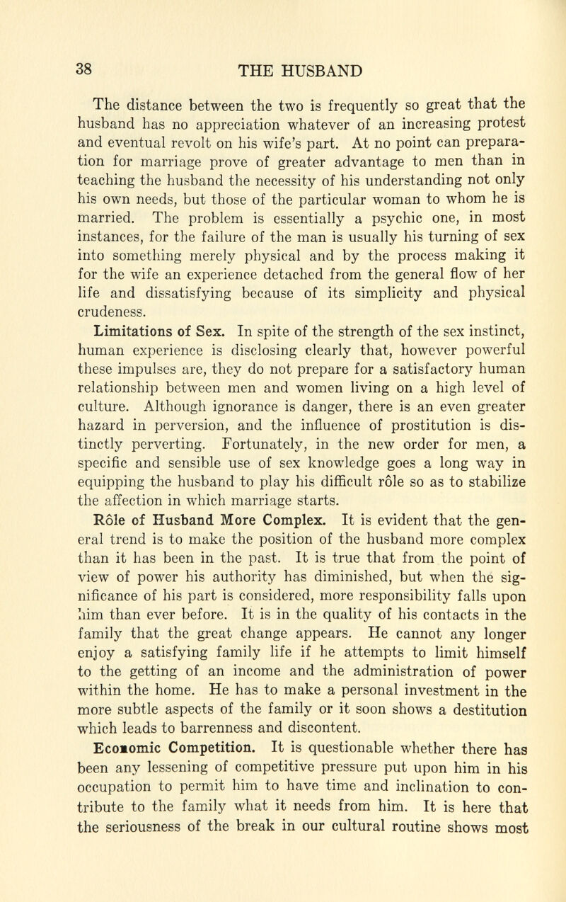 The distance between the two is frequently so great that the husband has no appreciation whatever of an increasing protest and eventual revolt on his wife's part. At no point can prepara tion for marriage prove of greater advantage to men than in teaching the husband the necessity of his understanding not only his own needs, but those of the particular woman to whom he is married. The problem is essentially a psychic one, in most instances, for the failure of the man is usually his turning of sex into something merely physical and by the process making it for the wife an experience detached from the general flow of her life and dissatisfying because of its simplicity and physical crudeness. Limitations of Sex. In spite of the strength of the sex instinct, human experience is disclosing clearly that, however powerful these impulses are, they do not prepare for a satisfactory human relationship between men and women living on a high level of culture. Although ignorance is danger, there is an even greater hazard in perversion, and the influence of prostitution is dis tinctly perverting. Fortunately, in the new order for men, a specific and sensible use of sex knowledge goes a long way in equipping the husband to play his difficult rôle so as to stabilize the affection in which marriage starts. Rôle of Husband More Complex. It is evident that the gen eral trend is to make the position of the husband more complex than it has been in the past. It is true that from the point of view of power his authority has diminished, but when the sig nificance of his part is considered, more responsibility falls upon him than ever before. It is in the quality of his contacts in the family that the great change appears. He cannot any longer enjoy a satisfying family life if he attempts to limit himself to the getting of an income and the administration of power within the home. He has to make a personal investment in the more subtle aspects of the family or it soon shows a destitution which leads to barrenness and discontent. Ecoiomic Competition. It is questionable whether there has been any lessening of competitive pressure put upon him in his occupation to permit him to have time and inclination to con tribute to the family what it needs from him. It is here that the seriousness of the break in our cultural routine shows most