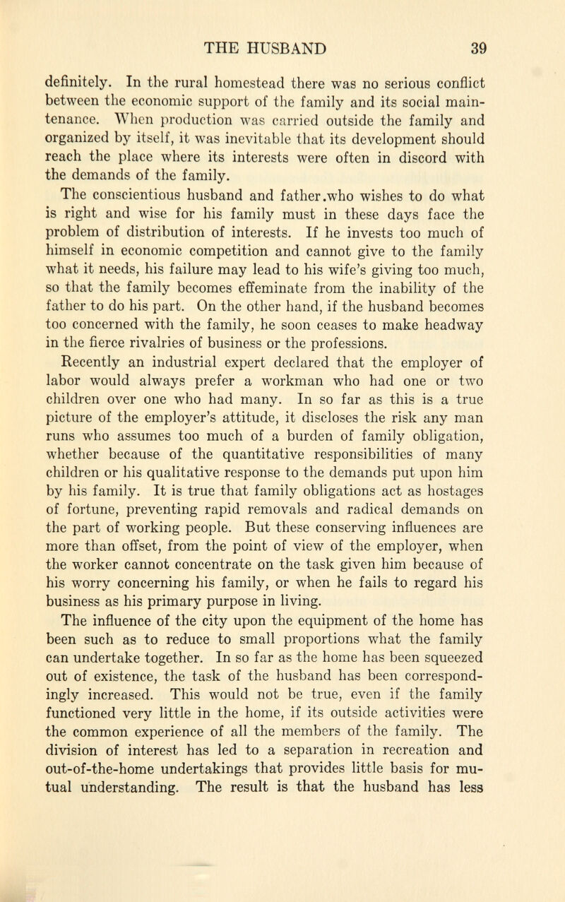 definitely. In the rural homestead there was no serious conflict between the economic support of the family and its social main tenance. When production was carried outside the family and organized by itself, it was inevitable that its development should reach the place where its interests were often in discord with the demands of the family. The conscientious husband and father .who wishes to do what is right and wise for his family must in these days face the problem of distribution of interests. If he invests too much of himself in economic competition and cannot give to the family what it needs, his failure may lead to his wife's giving too much, so that the family becomes effeminate from the inability of the father to do his part. On the other hand, if the husband becomes too concerned with the family, he soon ceases to make headway in the fierce rivalries of business or the professions. Recently an industrial expert declared that the employer of labor would always prefer a workman who had one or two children over one who had many. In so far as this is a true picture of the employer's attitude, it discloses the risk any man runs who assumes too much of a burden of family obligation, whether because of the quantitative responsibilities of many children or his qualitative response to the demands put upon him by his family. It is true that family obligations act as hostages of fortune, preventing rapid removals and radical demands on the part of working people. But these conserving influences are more than offset, from the point of view of the employer, when the worker cannot concentrate on the task given him because of his worry concerning his family, or when he fails to regard his business as his primary purpose in living. The influence of the city upon the equipment of the home has been such as to reduce to small proportions what the family can undertake together. In so far as the home has been squeezed out of existence, the task of the husband has been correspond ingly increased. This would not be true, even if the family functioned very little in the home, if its outside activities were the common experience of all the members of the family. The division of interest has led to a separation in recreation and out-of-the-home undertakings that provides little basis for mu tual understanding. The result is that the husband has less