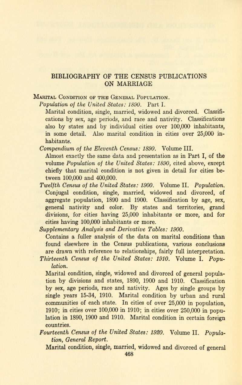 BIBLIOGRAPHY OF THE CENSUS PUBLICATIONS ON MARRIAGE M arital C ondition of the G eneral P opulation. Population of the United States: 1890. Part I. Marital condition, single, married, widowed and divorced. Classifi cations by sex, age periods, and race and nativity. Classifications also by states and by individual cities over 100,000 inhabitants, in some detail. Also marital condition in cities over 25,000 in habitants. Compendium of the Eleventh Census: 1890. Volume III. Almost exactly the same data and presentation as in Part I, of the volume Population of the United States: 1890, cited above, except chiefly that marital condition is not given in detail for cities be tween 100,000 and 400,000. Twelfth Census of the United States: 1900. Volume II. Population. Conjugal condition, single, married, widowed and divorced, of aggregate population, 1890 and 1900. Classification by age, sex, general nativity and color. By states and territories, grand divisions, for cities having 25,000 inhabitants or more, and for cities having 100,000 inhabitants or more. Supplementary Analysis and Derivative Tables: 1900. Contains a fuller analysis of the data on marital conditions than found elsewhere in the Census publications, various conclusions are drawn with reference to relationships, fairly full interpretation. Thirteenth Census of the United States: 1910. Volume I. Popu lation. Marital condition, single, widowed and divorced of general popula tion by divisions and states, 1890, 1900 and 1910. Classification by sex, age periods, race and nativity. Ages by single groups by single years 15-34, 1910. Marital condition by urban and rural communities of each state. In cities of over 25,000 in population, 1910; in cities over 100,000 in 1910; in cities over 250,000 in popu lation in 1890, 1900 and 1910. Marital condition in certain foreign countries. Fourteenth Census of the United States: 1920. Volume II. Popula tion, General Report. Marital condition, single, married, widowed and divorced of general 468