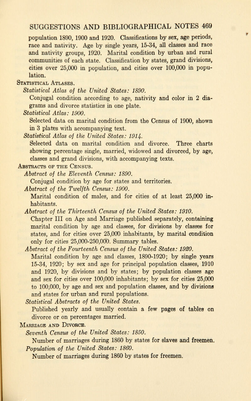 population 1890, 1900 and 1920. Classifications by sex, age periods, race and nativity. Age by single years, 15-34, all classes and race and nativity groups, 1920. Marital condition by urban and rural communities of each state. Classification by states, grand divisions, cities over 25,000 in population, and cities over 100,000 in popu lation. S tatistical A tlases. Statistical Atlas of the United States: 1890. Conjugal condition according to age, nativity and color in 2 dia grams and divorce statistics in one plate. Statistical Atlas: 1900. Selected data on marital condition from the Census of 1900, shown in 3 plates with accompanying text. Statistical Atlas of the United States: 1914- Selected data on marital condition and divorce. Three charts showing percentage single, married, widowed and divorced, by age, classes and grand divisions, with accompanying texts. A bstracts of the C ensus. Abstract of the Eleventh Census: 1890. Conjugal condition by age for states and territories. Abstract of the Twelfth Census: 1900. Marital condition of males, and for cities of at least 25,000 in habitants. Abstract of the Thirteenth Census of the United States: 1910. Chapter III on Age and Marriage published separately, containing marital condition by age and classes, for divisions by classes for states, and for cities over 25,000 inhabitants, by marital condition only for cities 25,000-250,000. Summary tables. Abstract of the Fourteenth Census of the United States: 1920. Marital condition by age and classes, 1890-1920; by single years 15-34, 1920; by sex and age for principal population classes, 1910 and 1920, by divisions and by states; by population classes age and sex for cities over 100,000 inhabitants; by sex for cities 25,000 to 100,000, by age and sex and population classes, and by divisions and states for urban and rural populations. Statistical Abstracts of the United States. Published yearly and usually contain a few pages of tables on divorce or on percentages married. M arriage and D ivorce. Seventh Census of the United States: 1850. Number of marriages during 1860 by states for slaves and freemen. Population of the United States: 1860. Number of marriages during 1860 by states for freemen.