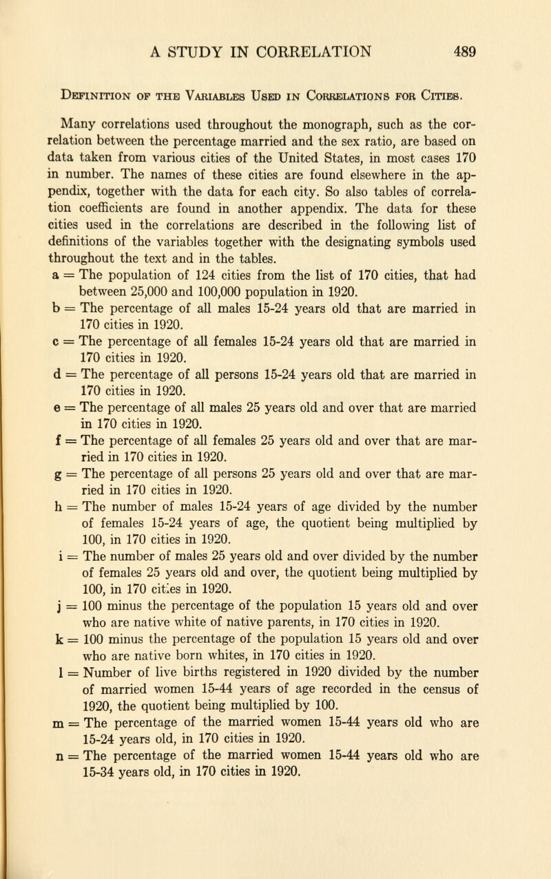 Definition of the Variables Used in Correlations for Cities. Many correlations used throughout the monograph, such as the cor relation between the percentage married and the sex ratio, are based on data taken from various cities of the United States, in most cases 170 in number. The names of these cities are found elsewhere in the ap pendix, together with the data for each city. So also tables of correla tion coefficients are found in another appendix. The data for these cities used in the correlations are described in the following list of definitions of the variables together with the designating symbols used throughout the text and in the tables. a = The population of 124 cities from the list of 170 cities, that had between 25,000 and 100,000 population in 1920. b = The percentage of all males 15-24 years old that are married in 170 cities in 1920. c = The percentage of all females 15-24 years old that are married in 170 cities in 1920. d = The percentage of all persons 15-24 years old that are married in 170 cities in 1920. e = The percentage of all males 25 years old and over that are married in 170 cities in 1920. f = The percentage of all females 25 years old and over that are mar ried in 170 cities in 1920. g = The percentage of all persons 25 years old and over that are mar ried in 170 cities in 1920. h = The number of males 15-24 years of age divided by the number of females 15-24 years of age, the quotient being multiplied by 100, in 170 cities in 1920. i = The number of males 25 years old and over divided by the number of females 25 years old and over, the quotient being multiplied by 100, in 170 cities in 1920. j = 100 minus the percentage of the population 15 years old and over who are native white of native parents, in 170 cities in 1920. k = 100 minus the percentage of the population 15 years old and over who are native born whites, in 170 cities in 1920. 1 = Number of live births registered in 1920 divided by the number of married women 15-44 years of age recorded in the census of 1920, the quotient being multiplied by 100. m = The percentage of the married women 15-44 years old who are 15-24 years old, in 170 cities in 1920. n = The percentage of the married women 15-44 years old who are 15-34 years old, in 170 cities in 1920.