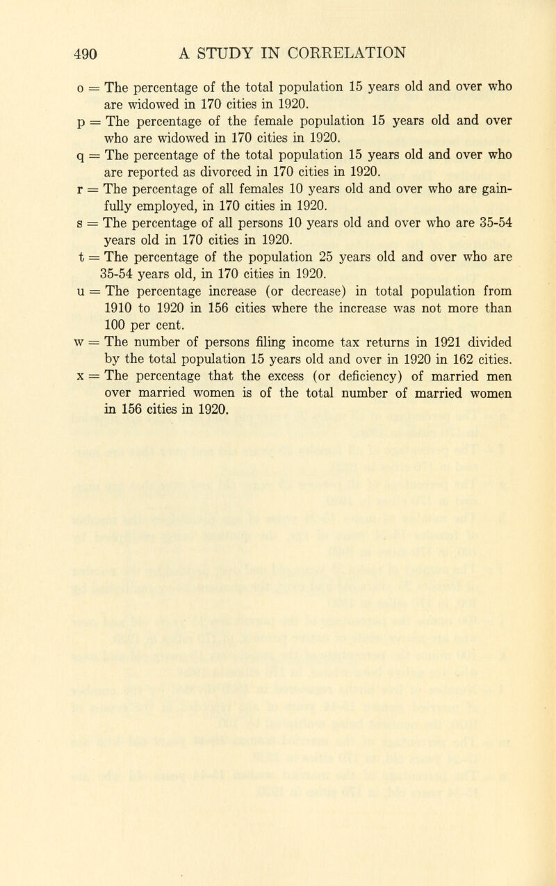 o = The percentage of the total population 15 years old and over who are widowed in 170 cities in 1920. p = The percentage of the female population 15 years old and over who are widowed in 170 cities in 1920. q = The percentage of the total population 15 years old and over who are reported as divorced in 170 cities in 1920. r = The percentage of all females 10 years old and over who are gain fully employed, in 170 cities in 1920. s = The percentage of all persons 10 years old and over who are 35-54 years old in 170 cities in 1920. t = The percentage of the population 25 years old and over who are 35-54 years old, in 170 cities in 1920. u = The percentage increase (or decrease) in total population from 1910 to 1920 in 156 cities where the increase was not more than 100 per cent. w = The number of persons filing income tax returns in 1921 divided by the total population 15 years old and over in 1920 in 162 cities. X = The percentage that the excess (or deficiency) of married men over married women is of the total number of married women in 156 cities in 1920.