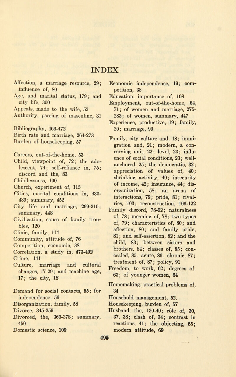 INDEX Affection, a marriage resource, 29; influence of, 80 Age, and marital status, 179; and city life, 300 Appeals, made to the wife, 52 Authority, passing of masculine, 31 Bibliography, 466-472 Birth rate and marriage, 264-273 Burden of housekeeping, 57 Careers, out-of-the-home, 53 Child, viewpoint of, 72; the ado lescent, 74; self-reliance in, 75; discord and the, 83 Childlessness, 100 Church, experiment of, 115 Cities, marital conditions in, 430- 439; summary, 452 City life and marriage, 299-310; summary, 448 Civilization, cause of family trou bles, 120 Clinic, family, 114 Community, attitude of, 76 Competition, economic, 38 Correlation, a study in, 473-492 Crime, 141 Culture, marriage and cultural changes, 17-29; and machine age, 17; the city, 18 Demand for social contacts, 55; for independence, 56 Disorganization, family, 58 Divorce, 345-359 Divorced, the, 360-378; summary, 450 Domestic science, 109 Economic independence, 19; com petition, 38 Education, importance of, 108 Employment, out-of-the-home, 64, 71 ; of women and marriage, 275- 283; of women, summary, 447 Experience, productive, 19; family, 20; marriage, 99 Family, city culture and, 18; immi gration and, 21 ; modern, a con serving unit, 22; level, 23; influ ence of social conditions, 23; well- anchored, 25; the democratic, 32; appreciation of values of, 40 ; shrinking activity, 40; insecurity of income, 42; insurance, 44; dis organization, 58; an arena of interactions, 79; pride, 81; rival ries, 103; reconstruction, 106-122 Family discord, 78-92; naturalness of, 78; meaning of, 78; two types of, 79; characteristics of, 80; and affection, 80; and family pride, 81 ; and self-assertion, 82 ; and the child, 83; between sisters and brothers, 84; classes of, 85; con cealed, 85; acute, 86; chronic, 87; treatment of, 87; policy, 91 Freedom, to work, 62; degrees of, 63; of younger women, 64 Homemaking, practical problems of, 34 Household management, 52. Housekeeping, burden of, 57 Husband, the, 130-40; rôle of, 30, 37, 38; clash of, 34; contrast in reactions, 41; the objecting, 65; modem attitude, 69