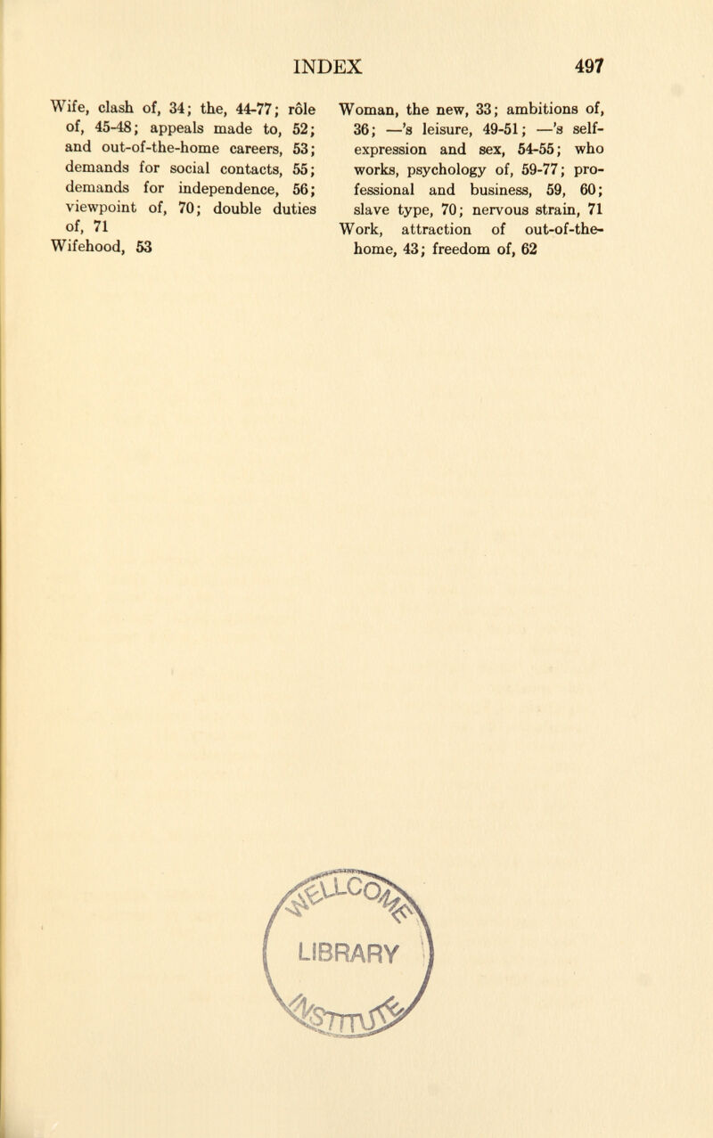 Wife, clash of, 34; the, 44-77; rôle of, 45-48; appeals made to, 52; and out-of-the-home careers, 53; demands for social contacts, 55; demands for independence, 56; viewpoint of, 70; double duties of, 71 Wifehood, 53 Woman, the new, 33; ambitions of, 36; —'s leisure, 49-51; — 'a self- expression and sex, 54-55; who works, psychology of, 59-77 ; pro fessional and business, 59, 60; slave type, 70; nervous strain, 71 Work, attraction of out-of-the- home, 43; freedom of, 62