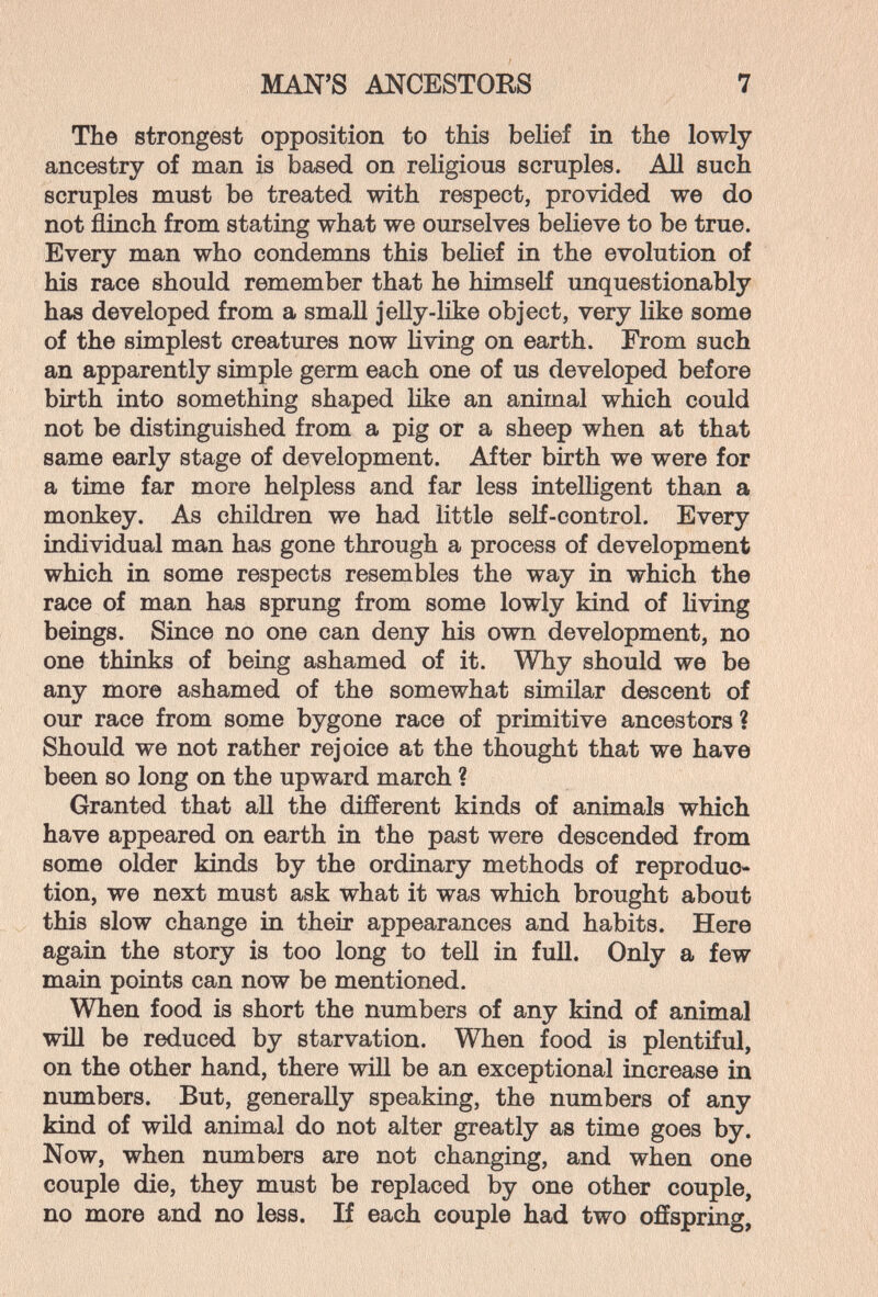 MAN'S ANCESTOES 7 The strongest opposition to this belief in the lowly ancestry of man is based on religious scruples. АД such scruples must be treated with respect, provided we do not flinch from stating what we ourselves believe to be true. Every man who condemns this behef in the evolution of his race should remember that he himself unquestionably has developed from a small jelly-like object, very like some of the simplest creatures now living on earth. From such an apparently simple germ each one of us developed before birth into something shaped like an animal which could not be distinguished from a pig or a sheep when at that same early stage of development. After birth we were for a time far more helpless and far less intelligent than a monkey. As children we had little self-control. Every individual man has gone through a process of development which in some respects resembles the way in which the race of man has sprung from some lowly kind of Uving beings. Since no one can deny his own development, no one thinks of being ashamed of it. Why should we be any more ashamed of the somewhat similar descent of our race from some bygone race of primitive ancestors ? Should we not rather rejoice at the thought that we have been so long on the upward march ? Granted that all the different kinds of animals which have appeared on earth in the past were descended from some older kinds by the ordinary methods of reproduc¬ tion, we next must ask what it was which brought about this slow change in their appearances and habits. Here again the story is too long to tell in full. Only a few main points can now be mentioned. When food is short the numbers of any kind of animal win be reduced by starvation. When food is plentiful, on the other hand, there will be an exceptional increase in numbers. But, generally speaking, the numbers of any kind of wild animal do not alter greatly as time goes by. Now, when numbers are not changing, and when one couple die, they must be replaced by one other couple, no more and no less. If each couple had two offspring,