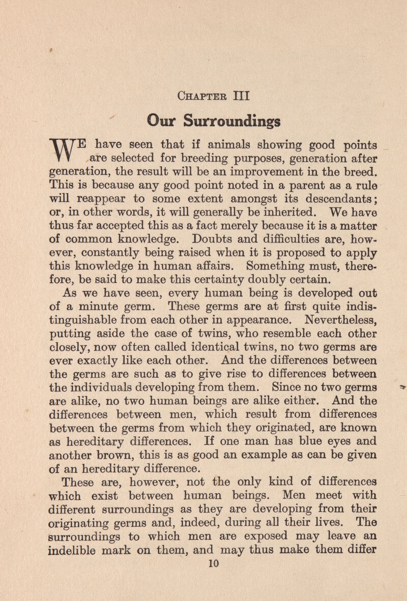 Chapter III Our Surroundings WE have seen that if animals showing good points are selected for breeding purposes, generation after generation, the result will be an improvement in the breed. This is because any good point noted in a parent as a rule will reappear to some extent amongst its descendants; or, in other words, it will generally be inherited. We have thus far accepted this as a fact merely because it is a matter . of common knowledge. Doubts and difficulties are, how¬ ever, constantly being raised when it is proposed to apply this knowledge in human affairs. Something must, there¬ fore, be said to make this certainty doubly certain. As we have seen, every human being is developed out of a minute germ. These germs are at first quite indis¬ tinguishable from each other in appearance. Nevertheless, putting aside the case of twins, who resemble each other closely, now often called identical twins, no two germs are ever exactly like each other. And the differences between the germs are such as to give rise to differences between the individuals developing from them. Since no two germs are alike, no two human beings are alike either. And the differences between men, which result from differences between the germs from which they originated, are known as hereditary differences. If one man has blue eyes and another brown, this is as good an example as can be given of an hereditary difference. These are, however, not the only kind of differences which exist between human beings. Men meet with different surroundings as they are developing from their originating germs and, indeed, during aU their lives. The surroundings to which men are exposed may leave an indelible mark on them, and may thus make them differ 10