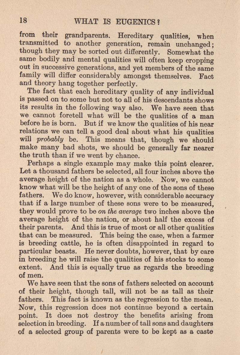 18 WHAT IS EUGENICS? from their grandparents. Hereditary qualities, when transmitted to another generation, remain unchanged ; though they may be sorted out difiFerently. Somewhat the same bodily and mental qualities will often keep cropping out in successive generations, and yet members of the same family will differ considerably amongst themselves. Fact and theory hang together perfectly. The fact that each hereditary quality of any individual is passed on to some but not to all of his descendants shows its results in the following way also. We have seen that we cannot foretell what will be the qualities of a man before he is born. But if we know the qualities of his near relations we can tell a good deal about what his qualities will 'probably be. This means that, though we should make many bad shots, we should be generally far nearer the truth than if we went by chance. Perhaps a single example may make this point clearer. Let a thousand fathers be selected, all four inches above the average height of the nation as a whole. Now, we cannot know what will be the height of any one of the sons of these fathers. We do know, however, with considerable accuracy that if a large number of these sons were to be measured, they would prove to be on the average two inches above the average height of the nation, or about half the excess of their parents. And this is true of most or all other qualities that can be measured. This being the case, when a farmer is breeding cattle, he is often disappointed in regard to particular beasts. He never doubts, however, that by care in breeding he will raise the qualities of his stocks to some extent. And this is equally true as regards the breeding of men. We have seen that the sons of fathers selected on account of their height, though tall, will not be as tall as their fathers. This fact is known as the regression to the mean. Now, this regression does not continue beyond a certain point. It does not destroy the benefits arising from selection in breeding. If a number of tall sons and daughters of a selected group of parents were to be kept as a caste