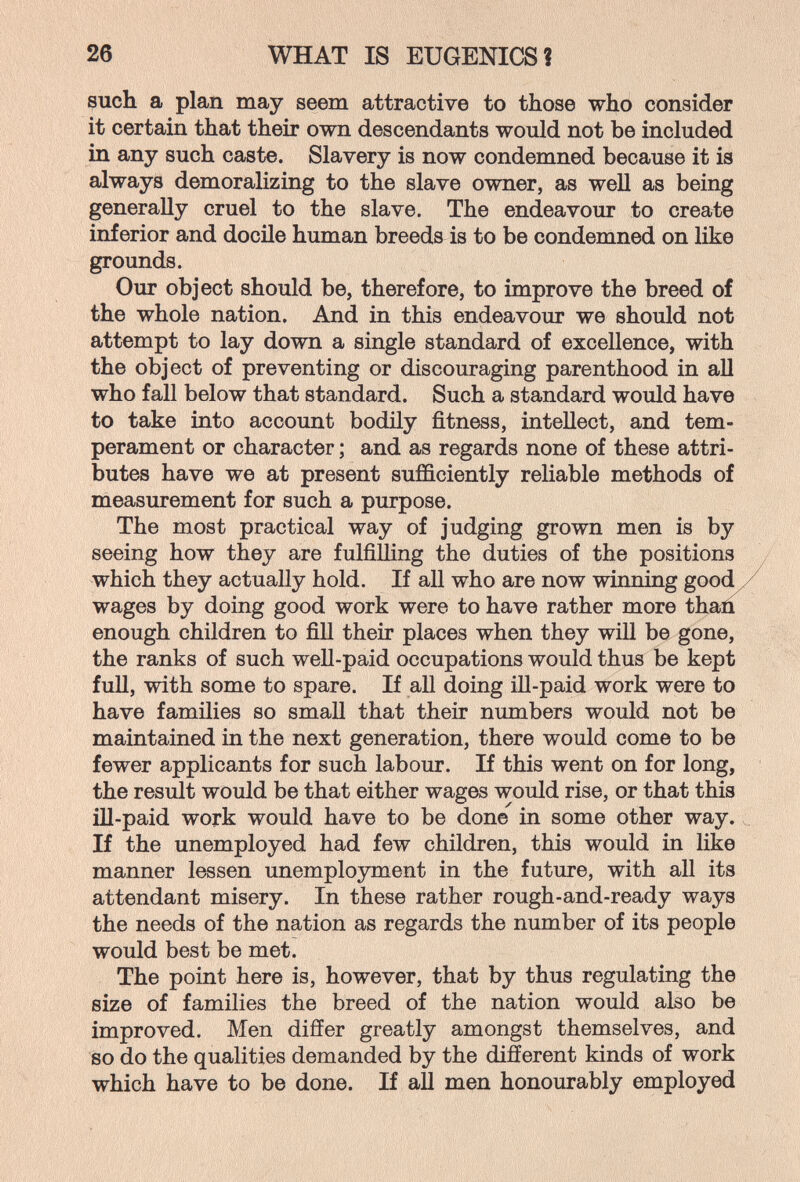 26 WHAT IS EUGENICS? such a plan may seem attractive to those who consider it certain that their own descendants would not be included in any such caste. Slavery is now condemned because it is always demoralizing to the slave owner, as well as being generally cruel to the slave. The endeavour to create inferior and docile human breeds is to be condemned on like grounds. Our object should be, therefore, to improve the breed of the whole nation. And in this endeavour we should not attempt to lay down a single standard of excellence, with the object of preventing or discouraging parenthood in aU who fall below that standard. Such a standard would have to take into account bodily fitness, intellect, and tem¬ perament or character ; and as regards none of these attri¬ butes have we at present sufficiently reliable methods of measurement for such a purpose. The most practical way of judging grown men is by seeing how they are fulfilling the duties of the positions / which they actually hold. If all who are now winning good У wages by doing good work were to have rather more than enough children to fill their places when they will be gone, the ranks of such well-paid occupations would thus be kept full, with some to spare. If aU doing ill-paid work were to have families so small that their numbers would not be maintained in the next generation, there would come to be fewer applicants for such labour. If this went on for long, the result would be that either wages would rise, or that this ill-paid work would have to be done in some other way. ^ If the unemployed had few children, this would in Hke manner lessen unemployment in the future, with all its attendant misery. In these rather rough-and-ready ways the needs of the nation as regards the number of its people would best be met. The point here is, however, that by thus regulating the size of families the breed of the nation would also be improved. Men differ greatly amongst themselves, and so do the qualities demanded by the different kinds of work which have to be done. If all men honourably employed