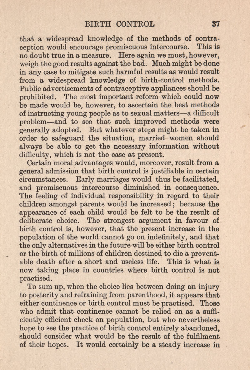 BIRTH CONTROL 37 that a widespread knowledge of the methods of contra¬ ception would encourage promiscuous intercourse. This is no doubt true in a measure. Here again we must, however, weigh the good results against the bad. Much might be done in any case to mitigate such harmful results as would result from a widespread knowledge of birth-control methods. Public advertisements of contraceptive appliances should be prohibited. The most important reform which could now be made would be, however, to ascertain the best methods of instructing young people as to sexual matters—a difficult problem—and to see that such improved methods were generally adopted. But whatever steps might be taken in order to safeguard the situation, married women should always be able to get the necessary information without difficulty, which is not the case at present. Certain moral advantages would, moreover, residt from a general admission that birth control is justffiable in certain circumstances. Early marriages would thus be facilitated, and promiscuous intercourse diminished in consequence. The feeling of individual responsibility in regard to their children amongst parents would be increased ; because the appearance of each chÜd would be felt to be the result of deliberate choice. The strongest argument in favour of birth control is, however, that the present increase in the population of the world cannot go on indefinitely, and that the only alternatives in the future will be either birth control or the birth of millions of children destined to die a prevent¬ able death after a short and useless life. This is what is now taking place in countries where birth control is not practised. To sum up, when the choice lies between doing an injury to posterity and refraining from parenthood, it appears that either continence or birth control must be practised. Those who admit that continence cannot be relied on as a suffi¬ ciently efficient check on population, but who nevertheless hope to see the practice of birth control entirely abandoned, should consider what would be the result of the fulfilment of their hopes. It would certainly be a steady increase in