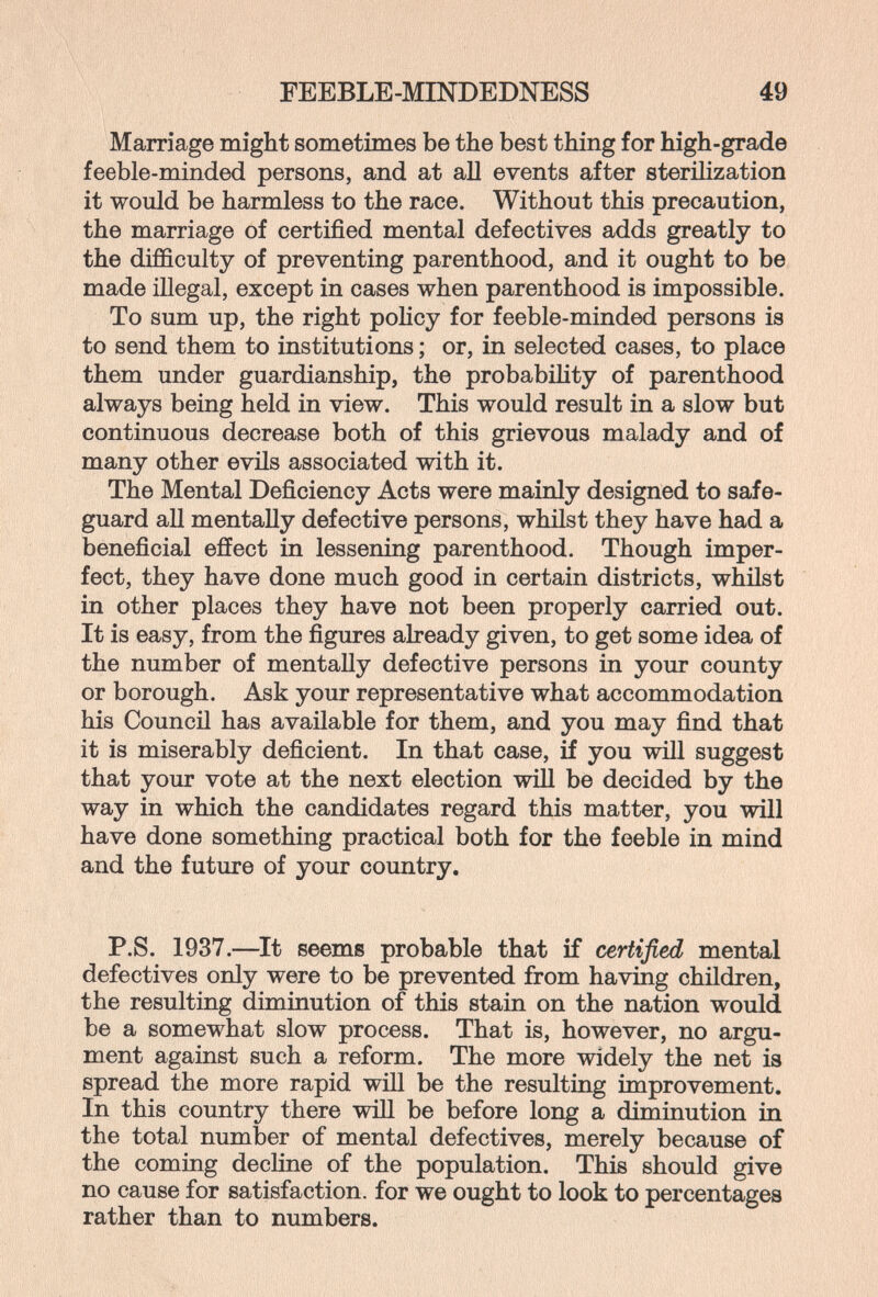 FEEBLE-MINDEDNESS 49 Marriage might sometimes be the best thing for high-grade feeble-minded persons, and at aU events after sterilization it would be harmless to the race. Without this precaution, the marriage of certified mental defectives adds greatly to the difficulty of preventing parenthood, and it ought to be made illegal, except in cases when parenthood is impossible. To sum up, the right policy for feeble-minded persons is to send them to institutions ; or, in selected cases, to place them under guardianship, the probability of parenthood always being held in view. This would result in a slow but continuous decrease both of this grievous malady and of many other evils associated with it. The Mental Deficiency Acts were mainly designed to safe¬ guard all mentally defective persons, whilst they have had a beneficial effect in lessening parenthood. Though imper¬ fect, they have done much good in certain districts, whilst in other places they have not been properly carried out. It is easy, from the figures already given, to get some idea of the number of mentally defective persons in your county or borough. Ask your representative what accommodation his Council has available for them, and you may find that it is miserably deficient. In that case, if you will suggest that your vote at the next election will be decided by the way in which the candidates regard this matter, you will have done something practical both for the feeble in mind and the future of your country. P.S. 1937.—^It seems probable that if certified mental defectives only were to be prevented from having children, the resulting diminution of this stain on the nation would be a somewhat slow process. That is, however, no argu¬ ment against such a reform. The more widely the net is spread the more rapid will be the resultiug improvement. In this country there will be before long a diminution in the total number of mental defectives, merely because of the coming decline of the population. This should give no cause for satisfaction, for we ought to look to percentages rather than to numbers.